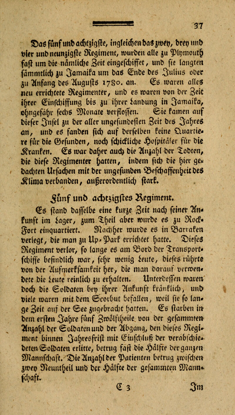 ©a$fttafunbad)täig(le, ing(eid)enba$jw*b, brepunb fcier unbneunaigjfe Siegimenr, würben alle gu $it?mout(j fa{I um bie ndmlic&c Seit cmgefcbiffet, unb fie langem fdmmtlid> ju 3>amaifa um ba$ €nbe beö Sulws ober 511 Anfang be$ 2lugujl$ 17&0« an. <Ss waren alles neu errid)tete ^Regimenter, unb es waren tton ber Seit i£rer ©nfcbtffung bis $u i^rer ianbung in ^amaifcs, o£ngefdl)r fed)S Monate fcerßojTen. &e famen auf tiefer ^nfel ju ber aller ungefunbejlen Seit be$ 3a£re$ an, unb e£ fanben fid) auf berfelben feine üuame« re für bie ©efunben, nod) febiefliebe $o)pttdfer für bie Traufen. €* war bafcer auefc bie 2ln$a£l ber lobten, bie biefe Stegimenter Ratten, tnbem ftcb bie $ier ge* bauten Urfadjen mit ber ungefunben ©efd?affeiu)eü be$ Älima berbanben, au ßerorbentlicfc jiatf* ^unf unb acf>t$igjles Regiment* <i$ jlanb baflelbe eine fur$e Seit nad) feiner %n* fünft im iager, jum.^cil aber würbe eö ju Siocf« gort einquartiert. 31aä)§er würbe e£ in SBorrafeti verlegt, bie man auUp' Jtorf errietet fyatte. $>iefe$ Siegiment werter, fo lange e$ am SSorb ber Transport- fdjiffe befinblid) war, fefjr wenig ieufe, biefes r%te t>on ber Äufrowffamfrit |er, bie man Darauf wwen* bete bk imte reinlid) $u ermatten» Unterbett waren bod> bk ©olbaten brp üjrer ?(nfunft frdnflicb, unO t>ie(e waren mit bem ©Vorbut befallen, weil fte fo lan* ge Seit auf ber @ee $ugebrad)t Raffen« s €s jlarben in bem erfieti 3a£re fünf 3»4lf^eilc. fcon ber gefammter* Tln^l ber Soibarenunb ber Abgang, ben bk\eö Siegt ment binnen ^^eefrijl mit Sinfd)lu§ ber verab\ü)k* beten ©o&afen erlitte, betrug fdfl bk #dlfte berganjen- 3ftannfd)aff, S)ie2(n^(ber Patienten betrug $wifcberc $wep Sfteuut^eü unb ber #dlfce ber gefammten Sfftonn* € 3 3m