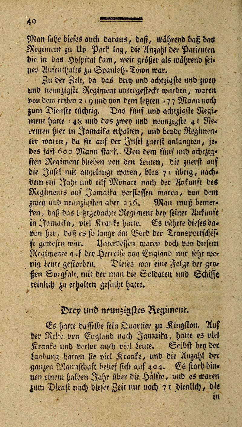 JNan fa&e biefeg aucb barauS, &ag, wafcrenb bag ba$ fXegiment $u Up tyav? lag, bie 2{n$aj)l ber ^Partenten bte in tia$ Jpofpifal fam, weit groger ai$ wäfcrenb fei* fleS 2lufetu(jalf$ $u ©panis£.$own war* gu ber 0eife bo ba£ brep unb adtfaigfle unb peifr unb neunjigjle SXegimenf unfergeflecft würben, waren tton bem erjlen 219 unb t>on bem |e|ten ^77 SRann nod) gum SDienjle tüdjtig. ©aö fünf unb actytjtgfle SiegU menr f)atte 48 unb baö $wen unb neunjigfte 41 SKe* cruren £ier in ^amaifa erraffen; unb bei)be Regimen« fer waren., ka fie auf Der ,3>nfd Jtierft anlangten, je- beö fdjl 600 SRann fiorf.. Q3on bem fünf unb acbt$ig< flen 9veqtmcnt blieben uon ben ieuten, He juerjl auf bie 43rnfef mit angelangt waren, bloö 71 übrig, nad)- bem ein %afyr nnb eilf 9Sonate nacl) ber 2{nfunfc be$ Svegisnente auf .^amaifa tterftojfen waren, fcon bent gwei? unb neunjigfien aber 2 56. SJton mug bemer- ken t bag baö lr|tgebad)fe S\egimenf bei; feiner ?lnf unft in ^amaifa, t>iel Traufe fyattt. €*ö rührte biefeöba- fcon §cr, bog es fo lange am 55orb ber Xranßporffd)if» fe gemefen mat\ Unterbeflen waren bod) fcon biefem SKegimente auf ber J^erreife von ßrnglanb nur fe^r we* \ tug Jeute geworben, 2)ieieß war eine Solge ber gro- ßen ©orgfalf, mit ber man bie ©olbaten unb @d)iffe ; mnlid) |u ehalten gefugt §amf IDrey im& nettnjtgftra Heglmcnt* €ö batte baflelbe fein Quartier $u jfingjlon. #uf ber Steife eon (Juglanb nad) Samaifa, fcafte es me( ^ranfe unb wlor auet) wsel ieute« ©elbfl bei; ber itinbung galtet! ge fciel Äranfe, unb tk Un%afy ber ganzen üftannfdjaft belief gd) auf 4 04. (£6 jlarb bin« uen finem halben %at)t über bie Jpalfte, unb eö waren jum £>ien(i uad; bitftr gdt nur mä) 7* bienlid;, bit in