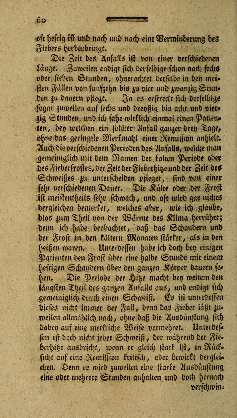 oft heftig Jfl unb nad) unb nad) eine QSerrmubenmg be$ gieberö f)erbei;brmgt. 3Die Seit beä änfafte iji t>on einer t>erfd)iebenen idnge. 3un>eüen enbigt fiel) berfelbige fd)on nad) fed)$ ober fteben ©funben, o|>nei-öd)tet berfelbe in ben mei* jten g-düen t>on fuuf$e£n biöjti wt unb $n>an$ig ©tun« ben $u bauern pßegt, ^o es erflrecft fid)berfelbige fogqr jurorilen auf f?d)$ unb bre»§iq bt6 od)t unb üier* jig ©iunben, unb id) fa^e roirfltd) einmal einen 9^tien« fen, bei) n>e(d)en ein foldier Unfall ganzer bren r£age, e§ne ba$ geringjle SRerfma^l einer Stemiffton anfielt» 2lud)biet>erfd)iebenm^eriobenbe6 Unfalls, roekbemau jgemeimglid) mit bem Slamen ber falten ^fcriobe pbep fceö gieberfro (le$, ber Seit ber giebe.r&i§e unb ber Seit be£ ©drittes ju unterfd)eiben pfleget, finb fcon einer fefyr t>erfd)iebenen £>aucr. ©ie Aalte ober ber grojl ift meiflentf>eite fe£r ftbroad), unb oft wirb gar md)t$ t>ergleid)en bewerfet, n>eld)e$ aber, wie id) glaube/ bloö jum %$ei[ t>on ber 5Bdrme be$ $lima £errü£rt; benn uh i)abe beobad)tet, bap ba$ ©cbaubem unb fcer groft in ben taltern SRonaten jldrftx, als in ben §n$m mann. tfnterbeffen l)abe id) bod) ben einige« tyatimtm ben §roft über eine ^albe ©tunbe mit einem heftigen ©djaubem über ben ganzen Äprper bauern fe# ()en. 5)ie §3eriobe ber jpi|e mad)t be» weitem bea Idngffen ?beil beß ganzen Anfalls auö, unb enbigt fid) gemeiniglid) burd) einen @d)nmf?* (Jö iil unterbeflfett bkfeä nicht immer ber gall, benn bas Sieber \a$t ju, weilen aflmdbJic^acl), ofme bafj bie 2Cuöbünjlung fid) habet) auf eine merfSid)e %&eife t>erme^ret» Unterbef* fen ifi bod) nid)t jeber ©c^wetg, ber md^renb ber Sie* bereife ausbrid)f, n>enn er gleid) flarf tjl, in fXücf* fid)t auf eine 9iemijT!on fritifd), ober bewirft berglei* d)en, X)enn eö n)irb Zuweilen eine jlarfe 2(u6bünjlung eine ober mehrere ©tunben anhalten mt> bod) l)m\ad) wrfdjnwi*