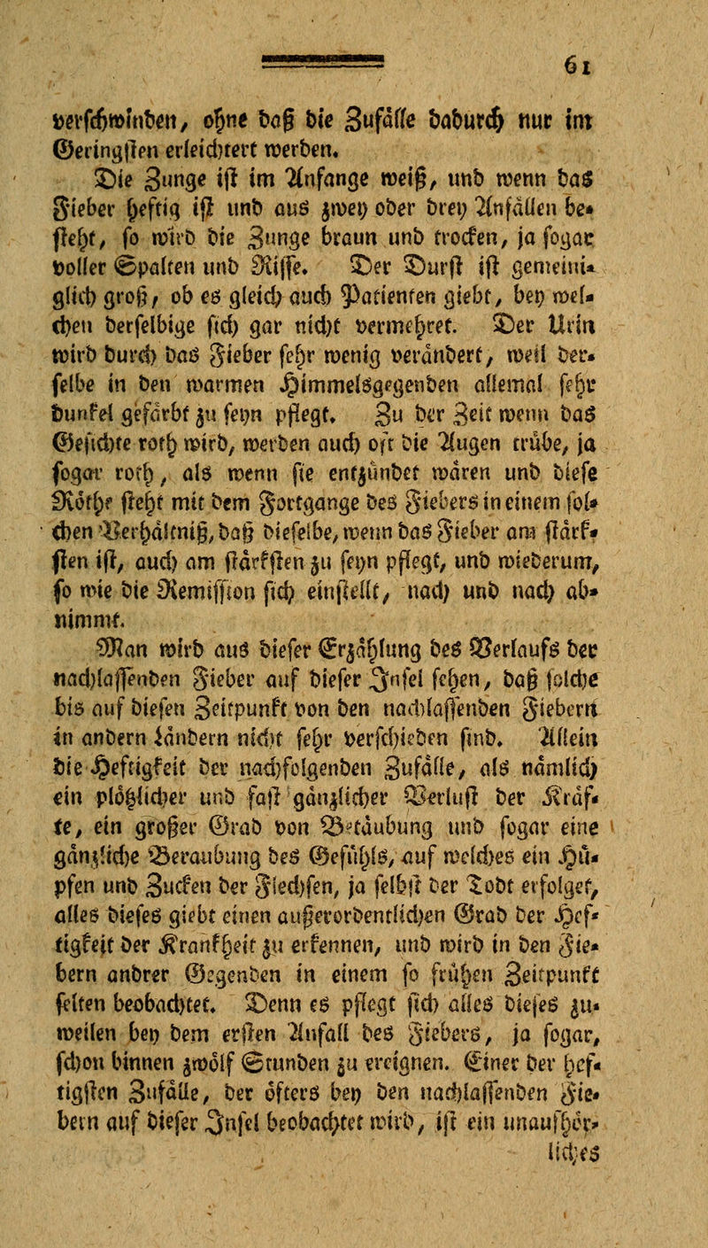 tterfcfcwfnben, o^ne bog bie Sufdffe &aburc& nur int ©eringjlen erleidnert werben, Sie 3unge *ft im anfange weiß, unb wenn baS Sieber ^cftiiq ijl tinb aus jwetj ober bren Anfällen be* ffel)t, fo wirb bie 3*mge braun unb trocfen, ja fogas fcolfer ©palten unb 3$ijfe. ©er Surft ift gemeint* gltd) groß, ob eö gleid? aucb ^Patienten sieht, bet? wel- chen berfelbige ftd> gar nid)t t>ermer)ref. SDer Urin wirb burd) baö gieber fer> roenig serdnbert, weil ber* felbe in ben mannen Jpimmetegegenben allemal fe§c bunfel gefärbt 511 fenn pflegt* 3« &w 3*i* wenn ba$ ©eftd)te rotrj wirb, werben aud) oft bie 2(ugen trübe, ja fogar rorrj, als wenn fte entyunbet waren unb biefe Siofor frerjf mit bem Fortgänge beS Siebers in einem fol* d}en$$er{)äicm§, ba§ biefelbe, wenn baS Sieber am flarf* ften ifi, aud) am ftärfffen-jti fenn pflegt, unb wieberum, fo mie bte SXeitiiffton ftd? einjWlf / nad) unb nad) ab* nimmt. 3Han wirb am tiefer €r$ar)ltmg beS Verlaufs bec «ad)la|]enben gieber auf biefer ^nfel fc()en, ba$ (oldje bis auf biefen 3eifpunft von ben nad)(a(]enben gieberri in anbern idnbern nid)f fe£r fcerfd)ieben fmb, 2il(ein fcie ^eftigfeit ber nadjfolgenben Sufafle/ als ndmlid) ein plo£lid?er unb fajlgdn^id)er Q3«rluft ber Mtaf* te, ein groger ©rab t>on 33?taubung unb fogar eine QantfAdw Beraubung beS ©efiiltfs, auf welches ein Ru- pfen unb Suchen ber S^fen, j<> fe*W ber Sobt erfolget, alles biefeS giebt einen auperorbentUdxn ©rab ber Jpcf* ftgfeit ber fivahffyit ju ernennen, unb wirb in ben $ie* bem anbrer ©cgenben in einem fo frühen .Settpunff leiten beobad)tet* 3>nn es pflegt |ld> alles biejeS ju* weilen beo bem erjlen Unfall bes giebers, ja fogar, fd)on binnen jwolf ©runben $u ereignen, ©ner ber t;cf« tigjlen Sufdüe, ber öfters ben ben nadjlajfenben Sie- bein auf biefer 3»n|el beobachtet wirb; jjt ein imaufr)er* lieber