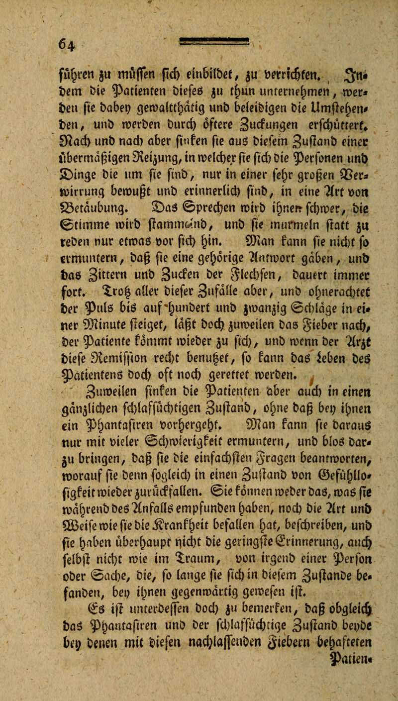 führen ju muffen pd) einbübef, $u fcemd)fen. 3n* i>em »?ie Pattenten biefeö ju tfjun unternehmen, wer* fcen fte baben gewalttätig unb beledigen Die Umfielen* l)en, unb werben burd) öftere Stiefungen erfdjutterf» SRad> unb nad) aber (tnfen fie aus biefem Suflanb einec übermäßigen SJei^ung, in welcher fte pd) Die ^erfonen unt> SDinge bie um fte pnb, nur in einer fefir großen S?er* toirrung bewußt unb erinnerlid) fmb, in eine Htt v>ott S3etdubung. SDa* Sprechen wirb ir)«crr fdjwer, bie ©timme wirb pamm&tnb, unb fte murmeln pact ju xeben nur etwas *>or pci) f)tn* Wlan fann fie nid)t fo ermuntern, baß fte eine gehörige Antwort gaben, unb fcaö 3ittßl'n u«t> 3ucfen ber gled)fen, bauert immer fort. Zto% aller biefer gufaik aber, unb o(;nerad)tet fcer. 3>ulö 6tö aufH;unbert unb jwan^ig ©cbldge in et« «er äRinufe peiget, (dpf bod) Reifen bas lieber nad), ber $adente fomrnt roieber ju ftd), unb wenn ber Hvft tiefe Slemifpon red)t benugef, fo fann ba$ ieben be$ §)atienfenö bod) oft nod) gerettet werben» * ^\\wei\en ftnfen bie Patienten aber and) in einen gdn^licben fd)laffüd)tigen 3«pönb, ofme baß bei) t^nett ein 3>r)anf apren t>orr>rgerjf* )Slan fann pe barauö nur mit meler ©d)wierigfetf ermuntern, unb bios bar« ju bringen, baß pe bie einfachen gragen beantworten, worauf pe benn fogletd) in einen Supanb \>on ©efüpo* figf eit wieber jurücf fallen, ©ie fönnen weber ba$f was pe wd^renbbeö'Anfalls empfunbenf)aben, nod) bie litt unb ®eifewiepebie j?ranf()eit befallen i)at, befd)reiben, unb pe rjaben überhaupt njd)t bie geringffe Erinnerung, aud) felbp nid)t wie im Iraum, &on irgenb einer 53erfori ober ©aefoe, bie, fo lange pe pd) in biefem 3.ujianDe be« fanben, bei) iljnen gegenwärtig gewefen t(i. (£$ ip unteri)e(fen bod) $u bewerfen, baß obgleich t>a$ ^antapren unb ber fdjlaffücfrtige 3upanb benbe ben benen mit biefen nacfylaffcnben fiebern behafteten §>atien«