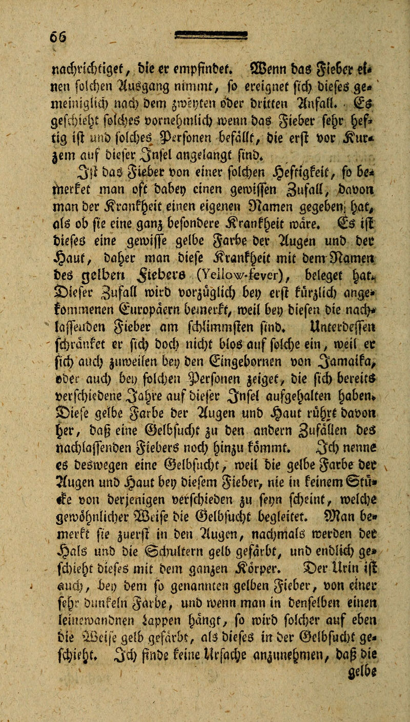 widjridifigrt, bie *r empftnbet. SGBenti baö jle6e.t e{* nen fold)en ijuögang nimmt, fo ereignet ftd) biefes ge* v jneinigliü) nad).bem jwepten ©W britfen ÄnfafL g$ gefd)ie(;t foidjcs fcowefnulid) wenn §q$ Siebet* fe§r §ef* tig ift unb |o(d)es 9^>rfonen befallt, bie erß t>or jfur* jem auf biefer 3nfel angelangt fmb* Sil ba$ Sieber t>on einer folgen Jg'efftgfeit, fo be* Unerfec man oft babet) einen gerotffen 3«fatf, Jbäoon man ber Äranf §rit einen eigenen 9?amen gegebeni ^at# ate ob fte eine ganj befonbere Äranffjett rcdre, €ö ijl biefeö eine gewiffe gelbe garbe bev Ttugen unb bei* Jpaut, ba£er man bie|e j?vanf|eit mit bem Sftamett fceö gelben Jieba'6 (Yeiiow-fever), beleget §ah tiefer 3ufafi[ wirb t>orauglid) bei) ctfi fur^lid) ange* fommenen Europäern bewerft, weil bei) biefen bie nad)* laffeufcen ^teber' am fd)limm(len fmb* Unterbejfen fcbränfet et* ftd) bod) nid)t bloä auf foldje ein, weil et jtd) and) jumeilen bei; ben Singebornen Don ^amaitap Wer aud) bei) foldjen 5)erfonen J^icjef > öie ftd) bereits *oerfd)iebene S^e auf biefer %nfei aufgehalten §aben* &iefe gelbe garbe ber 2(ugen unb Jjaut rü^rt battoti §er, bafj eine @el6fud)t 51t ben anbern 3ufäÖen &ßS tiad)laj]enben §teber$ nod) (jmju.fommk $d) nenne es belegen eine ©elbfud)t f weil Yte gelbe §avbe bee , Jfugen unb Qant bei) biefem Sieber, nie in feinem ©tu* rfe son ber jenigen &erfci)ieben $u feyn f^cinCy weldje gewof>nlid)er 2Bdfe bie @elbfud)t breitet. 9J?an be» werft fte ^uerf? in ben 2lugcn, nadjmalö werben bet Jjjate unb bie ©dmltern gelb gefärbt, unb enblid) ge» fd)iel)t bk{e$ mit bem ganzen ^orper* £)er Urin tfi $uä), bei) bem fo genannten gelben $teber, von einet* fej)? bimfeln $ärbe, unb wenn man in benfelbcn einen [eineroanbnen Wappen f)dngf, fo wirb fold>er auf eben bie äöeife gelb gefärbt, aisbtefeö in ber @elbfud)t ge* Wtytf ^d) jinbe feine Mrfacfye anjune§men, baß bie gelbe