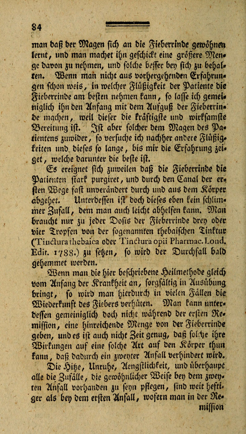 man baf? ber Sflagen jlfd) an bie ftkbmivfoe geronnen lernt, unb man machet \§n gef^icfe eine größere 9Sen* ge bason j« nehmen, unb foldje baffer bep ftd) $u befyoU ten. 3Benn man nidjt au$ &orl}erge§enben Erfahrun- gen febon weis, in welker Slugigfeit ber 9>attente bie gtebcrrinbe ant bejhn nehmen fann, fo fafie ttf) gemeU umlief) Üjnben Anfang mit bem Äufgug ber Sieberrin« fce■ machen, roett biefer t)ie frdffigfle unb roirffamfle ÜSereitung iff* 3$ °^ec fotd>et- bem SKagen beö 9>a« fientens jumtber/ fo tterfudje td) nad)§er anbere Slugig* feifen unb, biefeö fo lange, bi$ mir bie Erfahrung jet* get, welche barunter bie befle ijl. €5 ereignet ftd) jumeilen baß bie gieberrinbe biß Patienten ftarf purgket, unb burd) ben (Eana( ber er* flen SBege fafl unt>etdnbert burd) unb ans bem ifotper abgebet Unterbeffen ijT bod) biefeö eben fem fd)Iim« mer SufaA/ &em ™m au$ tä$t abhelfen fann. 9)Za« brauet nur ju Jeber SDofi* ber gkberrtnbe bret) obec fcier Xropfen fcon ber fogenannfen tfybaifdjen Sinftuc (Tin&ura thebaica ober Tindura opii Pharmac. Lond. Edit. 1788OIW f^le»/ fo wirb ber ©urdjfatl ba(b ge^eramet werben» ©enn man bie $1« befcfjriebene $ei(mef§obe gfeidj ttom Anfang ber Äranf&eie an, forgfdfcig in Ausübung bringt, fo wixb man tfmbmd) in liefen Ralfen bk SBieberfunft bes §kbev$ »ereilten* SSlcm fann unter* beffen gemdniglid) bod) nt$t rod^renb bererften Öle* mifpon, eine Xunreidjenbe Wlmqe *on berSkberrinb« geben, unb e$ iftaucfc nM)f3*k genug, ba£ fofd)e i&rc SBkfungen auf eine foldje 2lrt auf ben Körper $un fann, ba$ baburd) ein jnwer ttfM »erf)inbert wirb* ©ie #ü3e, Unruhe, BengfHubfeil, uitb überhaupt ade bte glätte, bie geioS&nficfcer SBBetfc bei; bem $met>* fen ?(rifaU v>or(;anben $u fe^tt pflegen, frnb weit f;eftt* ger a\$ bey bem erfien Unfall, wofern man in ber 9Je- roiffion