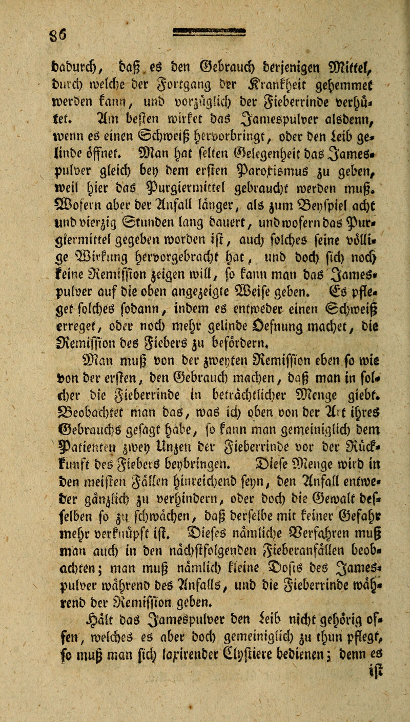 baburdj, ba.g.eö ben ©ebraud) berjenigen SRtffef, bind) wehte ber Fortgang bsr j?ranifteit ge^emmet werben fann, unb ttor^ugüd) ber Stebcrrtnöe \>et^u* teti lim bepen wirfet öaö ^amesputoer alöbenn, wenn eö einen <öd)n)ei^ bm>or.bringt, ober Den ietb ge* Itnbe offner» SWan ^nt fdfen Gelegenheit ba$ 3<*we$* füllet gfeid) bei) bem erfien ^ParojHemuö $u geben, weil gier baö spurgiermittet gebraucht werben muß. SBofern aber ber Unfall langer, ate jum 93ei)fpie( ad)C unbmerjtg ©tunben lang bauerf, unb wofern baö9)ur« gfermiftef gegeben werben ijt, aud; folebes feine ttoKi« ge 2Bhfung f)en?orgebrad)f §at, unb bod) ftd) nod) feine ^icmtffion jdgen will, fo fann man ba$ 3ame$« putoer auf bk oben angezeigte 5Beife geben» £*ö pffc- gef fofcbeö fobann , inbem eö entweber einen ©d)wei£ erreget, ober nod) mefjr gelinbe Öefnung mad)et, bie IKemifjton beö gieber6 ju befotbem« SHan mug fcon ber $oe\)ten SKemtfjton ehm fo wie fcortbererfTen, benOebraucb mad)en, ba$ man in fol* cber bie gieberrtnbe in betrdd)tlid)er SKenge giebf«. S3eobad)tet man baß, maß id) oben oon ber %\t i&reS ©ebraudjö gefügt bäte, fo fann man gemeiniglid) bem ^Patienten $wet) Utyen ber gieberrtnbe *>or ber 9vücf* ffmft be£ geebetö beibringen. JMefe SHeuge wirb in i)en raeijlen gdflen ^tnreidjenb feijn, ten 2(nfa(( enfwe« frer gdnjßcb ju aerginbern, ober boeb bie ©ewalf bef* felben fo ja fd)wdd)en, ba$ berfdbe mit feiner ©efab* we^r »erfuöpff tjl. SMefeS nämtfdje SSerfa^ren muß man aud) tu tien nddjfrfofgenben J$teberanfdtlen beob« ad)f£tt; man muß ndmltd) fieine SDofiö bes %ame$* pulser wd[;renö beö Znfail$, m\b t)k gieberrinbe wd§* renb ber Siemiffton geben. Jpdlt t>a6 ^ameöpufoer tet\ ieib nid)f gehörig of* fen, welcbeS eö aber bod) gemeiniglid) ju t^uri pßegf, fo mag man ftd; (a^irenber Styfltere bebUnen; benn eö iß