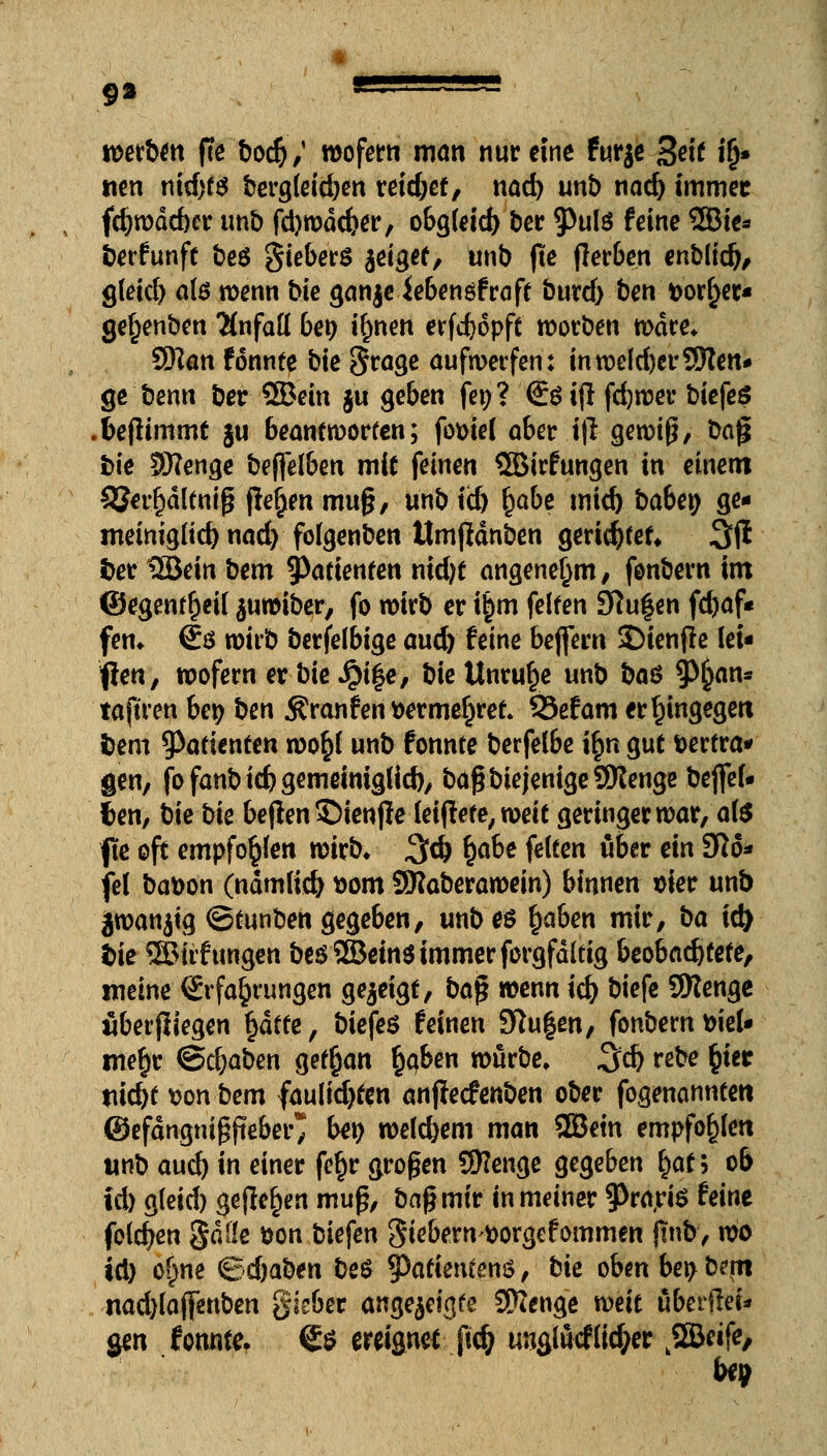 werben ffe bod),' wofern man nur eine furje Seit ifj« nen nid)t$ berg(eid)en reid)ef, nad) unt) nad) immer fdjwdcber unb fd)wdd?er, obgleich ber 5>ulö feine 2Bie* berfunft beö gieberS geiget, unb jte jlerben enbiid), gleid) ate wenn bie ganje iebengfraft burd) ben t>or§et* getjenben Unfall bei) ifmen erfd)6pft worben wäre* Sfflan fonnte bie §rage aufwerfen: inwe(d)er9flen* ge'benn ber SBein ju geben fet)? €$ i|l fd)wer biefeS ffcejlimmt §u beantworten; fo&ief ober i|l gewiß, bajj bie SHenge bejfelben mit feinen SBirfungen in einem ^Jerfjdltniß ßefjen muß, unb id) fyabt mid) babei; ge- meiniglichnad) folgenben UmjMnben gerichtet» 3(1 i>er UBein bem Patienten nid)t angenehm, fonbern im ©egenf^eü $uwiber, fo wirb er i£m feiten Stufen frf>af* fen* €ö wirb berfelbige aud) feine beftern SDienfle lei- ten, wofern er bie Jjife, bie Unruhe unb ba$ 9>kflr,s ta(tren be$ ben Äranfen fcermeljret. 25efam er hingegen i)em Patienten wo$l unb fonnte berfelbe i£n gut fcertra* gen, fofanbid)gemeimglid), baß biejenige9Kenge beflfel« f>en, bie bie beflen ©ienfie leiflete, toeit geringer war, als fte oft empfohlen wirb» %$ fyabe feiten über ein 3R6* fei bafcon (ndmlid) »om SWaberawein) binnen sier unb jwanjig ©tunben gegeben, unb es fyaben mir, ba id) fcie ®iif ungen bes2Bein$ immer forgfdltig beobachtete, meine Erfahrungen gezeigt, ba$ wenn id) biefe 9Renge überfliegen f)dtte, biefeö feinen 3ftu|en, fonbem tieU me§r ©cljaben getfian §qben würbe. %d) rebe §ier tiid)t son bem faulid)ten anjfecfenben ober fogenannten ©efdngnißfieber* bei) wefd)em man 2Betn empfohlen unb aud) in einer fe§r großen 9ttenge gegeben i)at> ob id) g(eid) gejle^en mufv baßmir in meiner 9>ra,rte feine folgen gdöe üon biefen giebernttorgefommen fmb, wo id) of)ne Bd)aben be$ §)atientenö, bk oben bei) betn nad)laj|enben gisber angezeigte SRenge weit überfiel gen fonnte. (£$ ereignet ftdj uuglucf lieber k2Beife,