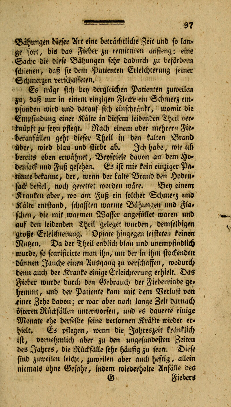 <8d§ungen biefer %t eine befrdcfitfidje $eit unb fo fan* ge fort, bt$ t)aö Sieber $u remiftiren anji'eng: eine (gadbe Die biefe Satzungen fer)r Dabnrd) ju beforbern fdjienen, t)og f(e bem 9)tUienren <£rleicbferung feiner (£d)mer$en wrfcbaffefeiv So tragt ftd) ber; bergleidjen Patienten juweifen ju, bag nur in einem einigen glocfe ein Sdimerj em* pfun^en wirb unb bärauf ffcb einfcbrdnft, womit bie Smpftnbung einer Ädlte in biefem leibenben $tjeil oer# fnupfe $u fer/n pflegt. Statin einem ober niedrem §k* fceranfdllen ger)t biefer $r)etl in fcen falten 23rani) über, wirb blau unb flirbt ab. $d) r)abe, rote icft bereit oben erwähnet, SSe^fpiefe baüon an bem J30» frenfucf unb gug gefer)en. €ö ijl mir fein einziger tya» fientebefannt, ber, wenn ber falte 33ranb ben Jpoben* fad' befiel, nod) gerettet worben wäre. 83e» einem Traufen aber, wo am guß ein foldjer @d)merj imt> Ädlte entftanl), fd)dfften warme 33dr)ungen unb §la* fd)en, bie mit warmen ©affer angeftMet waren unt> auf ben ieitenben $f)etl geleget würben, bemfelbigen groge <£rleid)£erung, Opiate hingegen leifreten feinen Sflufyen. S)a ber ?r)eil enblid) blau unb unempftnblkfc würbe, fo fcariftcirte man ir)n, um ber in if)m ßocfenbett Dünnen ^audje einen Ttuögang §u öerfdjaffen, woburcfr fcenn aud) ber Traufe einige ßirfeicbterung erhielt. Da* gieber würbe fcurd) ben ©ebraud> ber gieberrinbe ge« tyemint, unb ber ?)atiente fam mit bem 3?er(uft uon meiner %e§e bat>on; er war aber nod) lange 3w barnad) öfteren SRüdfdllen unterworfen, uni> e$ Dauerte einige Sftonate efje berfelbe feine verlornen «SVdfte wieber er« fyeiu €ö PPegen, wenn bie 3[al)re£|eit frdnflid) ifl, t>orner)mlid) aber §u ben ungefunbeflen Seiten beö^^ö, bie Duidfdfle fe$r r)dufig $u ferm. ©iefe (int) zuweilen feid)t, $uw?ilen aber aud>f)effig, allein niemals ofjne ©efo&r, inbem wieberfcotte anfalle öeö © gieber*