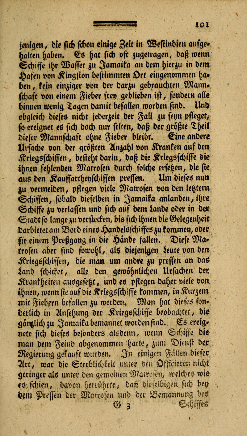 jenigen, bie fid) fcben einig* Seit m SBefKnbien aufge* Rolfen fcaben. So fcat fid) oft jugetragen, t?a§ wenn ©d)iffe i&r ©afler $u ^amflifo an Dem £>ier$u in b^m £afen fcon ^ingjlon beftimmten Ott eingenommen §a« ben, fein einiger t>on bet* barju gebrauchen SRann* fcbaft t>on einem S^far f9. geblieben ijl, fonbern ade binnen wenig 'Jagen bamie befallen roorben finb. Uni) abseid) biefeö nid)t jeberjeit ber gall ju fetm pfleget/ fo ereignet eö fid) bod) nur feiten, ba$ ber größte ttyil biefer 3)?önnfcl)aft olme Sieber bleibt. Sine anbere Urfad)e *on ber größten Änjq&l t>on 5?ranfen auf bm Äriegsfdnffen, befielt barin/baf bie Ärieg$fd)iffe bie i&nen fefclenben SKatrofen burd) foldje erfeien, bie (tß a.u* ben jfauflfartfwfdjiffen prejfen* Um biefes nun ju vermeiben, pflegen fciele SOcatrofen t>on ben ledern <Sd)iffen, fobalb biefelben in 3>amaifa atilanben, ifjre ©cbiffe $u \>erlajfen unb fid) auf bem ianbe ober in bee ©tabt fo lange gu »erjiecfen, bis fid) ilmen bie ©elegempeif fcarbiefetam Sotb eines ^anbelöfdjiffeö ju fpmmen, obet? fte einem ^refjgang in bie #dnbe fallen, SHefe 9Ka* irofen aber ftnD fowo§l, q.($, diejenigen ieutettonbe» i?riegsfd)iffen, bie man um anbre §u preffen an ba$ ianb fd)icfet, alle ben geroörjnlidjen Urfadjen bee Äranf&eiten ausgefegt*, unb eß pflegen ba^er t>iele fcon ijmen, wenn fte auf bie J¥rteg6fd)?ffe fonunen, in^nt^m mit 8ieb,ern befallen $u werben* $fton r)at biefeS fon# fcerlici) in Änfe^ung ber ifriegöfd/iffe beobachtet, bie §an|lid) ju ^amaifa bemannet worben ftnb, <£$ eretg* Mete fiel) biefeö befonfcers alebenn, wenn ©cbiffe bie man bem geinb abgenommen Tratte, 311m £)ienjl bet ^Regierung gefauff würben. %n einigen gaüen biefec 2(rt, roar bk <£tcrblid;feit unter ben öfficieren nid)t geringer als unter Den gemeinen '^atrofen, welcbeS wie cö fd)ien, bauen fymüfyxte? bafr biefeiWgeti.ftd) bet> $gm tyxeffm ber ÜRaf rofen unb ber Bemannung be$ © 3 • ■ ©djäffeg