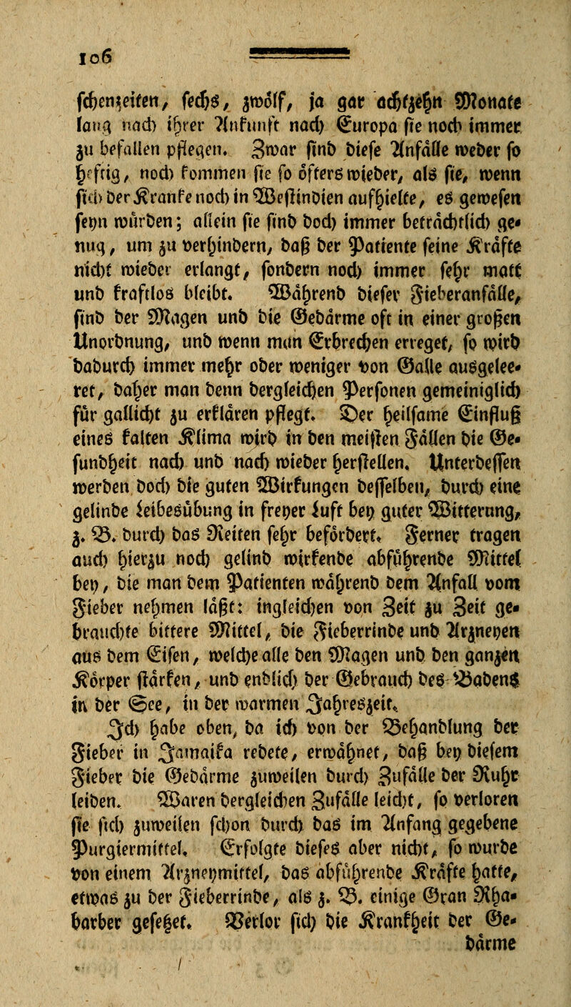 io6 • s fcfcenifeiten, fedjs, swoff, ja gar^adjfje^n SHonate laug nad) ifjrer Knfwnft nad) (Juropa fte nocb immer ju befallen pjhfe^en* Swar (inb biefe 'anfalle weber fo ^fttg, nod) fommen fte fo ofterö wieber/ als fie# wenn ftd>Der Äranfenod)in ©eflinbien aufhelfe, es gewefen fer>n würben; adein fte ftnb bod) immer betrdd)f(id) ge* nug, um ju t>er()tnbern, ba$ ber 9>atiente feine Ärdfte nid)i miebe»; erlangt, fonbern nod) immer fef)r matt unb frafdoö bleibt* ®df)renb biefer Sieberanfdüe, ftnb ber SHagen unb bk ©ebdrme oft in einer großen Unorbnung, unb wenn man €vbred}en erreget, fo wirb baburd) immer mer)r ober weniger t>on ©aUe ausgelee* ret, ba^er man benn bergfeieren ^Perfonen gemeintg(id) für ^aliiä)t $u erfldren pflegt» SDer fjeilfame €influ§ eines falten ${ima wjrb in ben meijlen Sdüen t)ie ©e« funbfjeit nad) unb nad) wieber fjerjTeüen, Unterbeffen werben bod) bte guten SSBirfungcn beffefben, burd) eine gelinbe iet6egübung in frener iuft ben guter ©ttternng, j* 33» burd) ba$ Sieiren fe^r beforberf* Serner tragen and) f)ier|u nod) gelinb wirfenbe abfuf)renbe Sfttttel ben, bte man bem ^Patienten wd^renb Dem 2tnfafl *>om gieber nehmen laßt: ingfetdjen t>on Seit $u 3«t ge« bcaud)te bittere $$littel, bk ftieberrinbe unb ^rjnepert aus bem ©fen, wefebeafle ben SHagen unb ben ganjett Körper fiarfen/ unb enMid) ber ©ebraud) beö 25qben$ in ber <5?ee, in ber warmen ^afneSjeir* ^d) §abe oben, ba id) fcon ber Sxfjanblung bei? Sieber in ^amaifa rebefe, erwähnet, ba$ bei) biefem gieber bte ©ebdrme juweilen burd) 3ufdße ber Svu^c leiben. Söaren bergleidien S»fdfle letd)t, fo verloren fte ftd) juweilen fd)on burd) ba$ im Anfang gegebene §)urgiermtffe[, Erfolgte biefe$ aber nicht, fo würbe Don einem 7lr^net)mifte(, ba$ abfu^renbe Gräfte £atfe, etwas }u ber gieberrtnbe, alö $. 5?. einige ©ran 9{f)a« barber gefeget, SJerlor ftd) bie j?ranf£eit ber ©e* barme