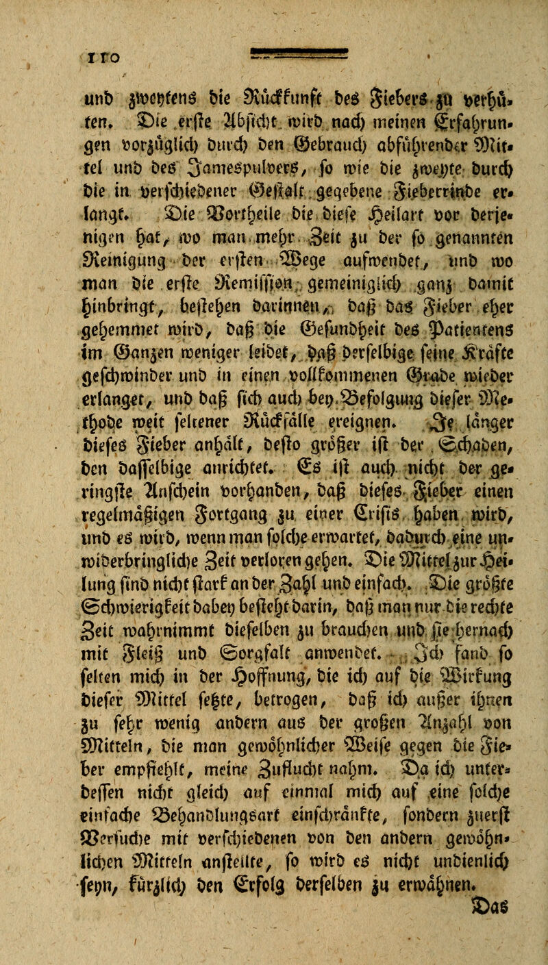 unb polten* bie Sukfftmft be$$iebers §u wrfjü» fen» ©ie erfie 2l6jid)t wirb nad) meinen grfa^run» gen ftorjüglid) burd) b^n (Sebraud) abfü&rentKr €0?tr* fei unb beö 3ame$putoct#/ fo wie bk bm\)te burd) Die in Derfd)iebenec @e|Iatr geqebene Siebccrirvbe er» langt* Sie Söortrjeüe bie biefe Jpeilart fcor berje« mgen §ai, wo man mefyr Seit $u ber fo genannten Steinigung ber -erjlen ®ege aufwenbef, unb wo man bie erfie Svemiffjo.ttvgemeiniglkb_gan$ barnit Einbringt, bejle^en barinneu,;- ba$ ba$ gieber efjer ge^emmet wirb, ba$ Me ©efunb^eit be$ 9>atienfenS im ©an^n weniger leibet, .fyjfj berfelbige feine Gräfte gefebwinber unb in einen sollfornmenen (Jjfe^e i^tjf r erlanget, unb baß ftcb aud) bet).S3efolguug biefer ä)?e» t£obe weit feltener 3vu<f falle ereignen» $e langer biefeß Sieber anhält, befro großer ijl bei*. vg.dja&en, ben bajfelbige anrichtet. €ö i|l aud) nid)C ber ge- nngjle 2tnfd)ein fcorrjanben, ba§ biefeö SM^r einen regelmäßigen gorfgang..ju. eteer <£riftö fyaben wirb, unb eö wirb, wenn man fokbe erwartet, baburd) eine un* wiberbringlidje £eit verloren gerjen, £>ie Wlittel jur Jpei« lurig finb ntdif jlarf an ber 3a|l unb einfad). Sie greife <SebwierigWtbabei; befielt barin, ba|} man nur trie red)te geit wahrnimmt biefelben ju braudjen unb jlehernad) mit 8lei^ unb (Sorgfalt anwenbet. ■ 3>d> fanb fo feiten mid) in ber Hoffnung, bie id) auf bk SJJirfung tiefer Mittel fe|te, betrogen, bag id) auger iljneit gu fe^r wenig anbern aus ber gro§en 2fajar)l t>on SKitteln, bk man gewöhnlicher SSBeife gegen bie Sie» ber empftelplf, meine Sufadtf na[;m. 2)a id) unter* bellen nid)t gleid) auf einmal mid) auf eine feldje «infa<be Serjanölungöarf einfdjränfte, fonbern juerft 83erfud)e mit »erfebiebenen &on ben anbern gewöhn» lieben Riffeln anheilte, fo wirb e$ niebt unbienlicO fepn, fürjlid; ben Erfolg berfelben |u erwähnen. $>a$