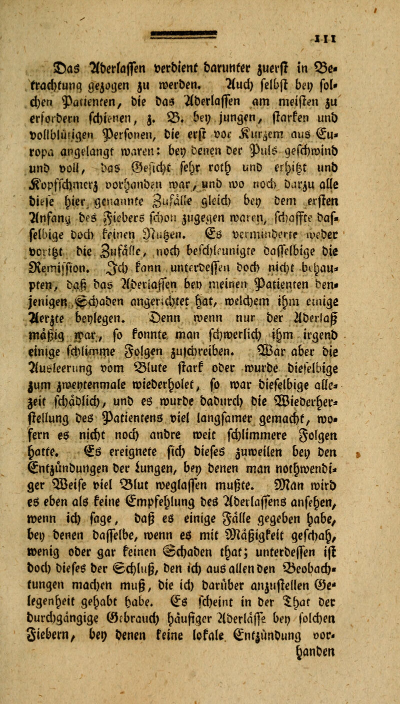 $)a$ Hbetkffen t>erbient Darunter jucifj in Q3e- frad)tunq gebogen $u merben, 2(ud) felbft bei; fol* d;en ^Patienten, bte ba$ Mberlaffen am meijlen ju erforbern fcbimen, $. 23« be» jung*/ farfen unl) t>ollblutigen 93erfonen, fcie ec(r t>oc ^ur^crn auö Eu- ropa angelangt waren; bei; benen Der 9>ute gefcbmmb unb t>oll, - bo$ ©ffid)f fe^r- rot^ unD et()i|t unb Äopffchmcrj »ortjanbrn mar, unb n>o noch barju aüe tiefe f)ier genannte 3uf4jjte Qleid) ben Dem elften 2(nfany b?s gieberg firbon jugegen maren, fd)affte baf« felbige Dod) feinen Singen. <£ö ttennmbme mebec t>cn£t bte . Sufdfle, noch befd)(funtgte öaffefbtge bie SKemiijKon» ^d) fann . unterbefieii bed) nid)t bü^au* pfen, tyN&ty»? 2(beriaffen bei> meinen Patienten ben« jenigen,£?<i)aben anger;d)tet §at, n>cld)em ihm einige 2(er$te benlegen* £>enn wenn nur ber 2lberfa§ mäßig mar, fo fonnte man fd)tt>erlicr; i^m irgenb einige fchlimroe Solgen $u|d)reiben. 5Bar aber bie 2lu*!eerung »om 2Mute flarf ober mürbe biefelbtye jum ^n>entenmale wteberf)olet, fo mar biefelbige aüe* ^eit fdjdblid)/ unb es würbe baburd) He 2BieDer£er* fleliung bes tyatientens viel langfamer gemacht, wo« fern e$ nid)t nod) anbre meit fdjlimmere So^tt r)arte, <£$ ereignete ftd) biefeö jumei(en bei; ben €nfjunbutigen ber iungen, ben benen man nottjmenbi* ger QBeife siel QMut meglaffen mußte. 9)?an mirt) es eben als feine <£mpfel)lung beö $betlajfenö anfe^en, menn id) fage, ba$ es einige gdlle gegeben £abe/ bei) benen baffelbe, menn e$ mit Sftdgigfeit gefdjaj), wenig ober gar feinen ©djaben tf)at; unterbejferi ifi bod) biefes ber ©d)lu§, ben id) aus allen Den 35eobad)« tungen madjen mu§, bie id) Darüber anju jldlen (3e* legende gehabt fyabe. (£s fd)eint in ber %fyat ber burdjgdngige (öebraud) häufiger 2lberld(]*e ben fold)eit Siebern, ben benen feine lofale gntjunbung oor- fcanben