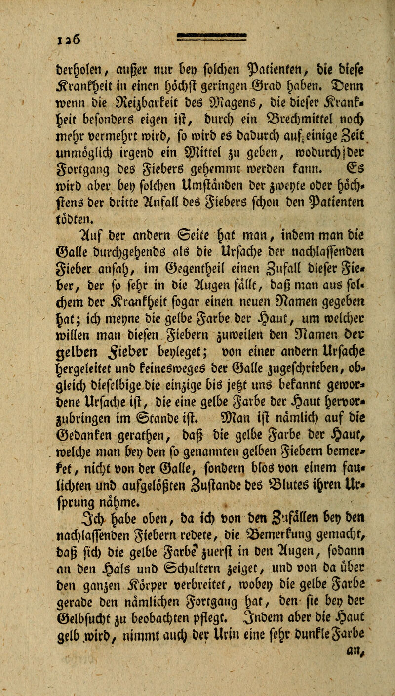 136 - benoten, auger nur U\) fold)en tyatknten, bie biefe Stanfyeit in bitten l)6d)jl geringen ©rab l)aben. 3ü)entt wenn bie dieifiavhit beö Wagens, bie biefer .^ranf- l^eit befonbers eigen iß, burd) ein 93red)mittel nod) mef)r vermehrt wirb, fo wirb eö baburd) aufi einige %eit unmoglid) irgenb ein tylittd 511 geben, rooburd)jber Sortgang beö gieberS gel>emmc werben fanm (Es wirb aber be$ fokhen Umfldnben ber $roet)fe ober §6dj* flens ber btitte Einfall beö giebers fcfyon ben Patienten tobten« Huf ber anbern Seite ^at man, inbem man bk ©alle burcfyge^enbö als bie Urfad)e ber nad)lajfenben gieber. ahfa§, im ©egent^eil einen 3»faM biefer Sie* ber, ber fo fefjr in bie 2(ugen fallt, ba£ man aus fof« d)em ber Äranf^eit fogar einen neuen Sftamen gegeben ^at; id) metjne bk gelbe garbe ber $aut, um rceld)ec willen man biefen giebem juroeilen ben Slawen 6ec gelben Riebet* beileget; t>on einer anbern Urfadje hergeleitet unb feineöroegeS ber ©alle jugefdjrteben, ob* gleid) biefelbige bie einige bis je|t uns befannt gewor- dene Urfacbe tjl, bie eine gelbe garbe ber Jpaut §ert>or- ^bringen im ©tanbe tft. 9Kan tji ndmlid) auf bie ©ebanfen geraden, ba$ bie gelbe garbe ber Jpauf, roeldje man ber) ben fo genannten gelben giebern bemer* tet, nid)t t>on ber ©alle, fonbern bföötnm einem fau« M)ten unb aufgelösten Suflanbe beö SMutes ifcren Ur« fprung nd^me. 3d> §abe oben, ba id) ton ben S^fWw ^ *>*« tiacfylajfenben giebern rebete, bie ©emerfung gemacht, tap ftd) bie gelbe garbe1 $uerfl in ben klugen, fobanti an ben Jpalö unb ©djultem tfi$et, unb »on ba über ben ganzen Äorper verbreitet, roobetj bie gelbe garbe gerabe ben ndmlicfyen gortgaug §at, ben fte bei? ber ©elbfud)t $u beobachten pflegt. 3«Öem aber bie fyaut gelb,wirb, nimmt au$ ber Urin eine fe§r bunflegarbe an,