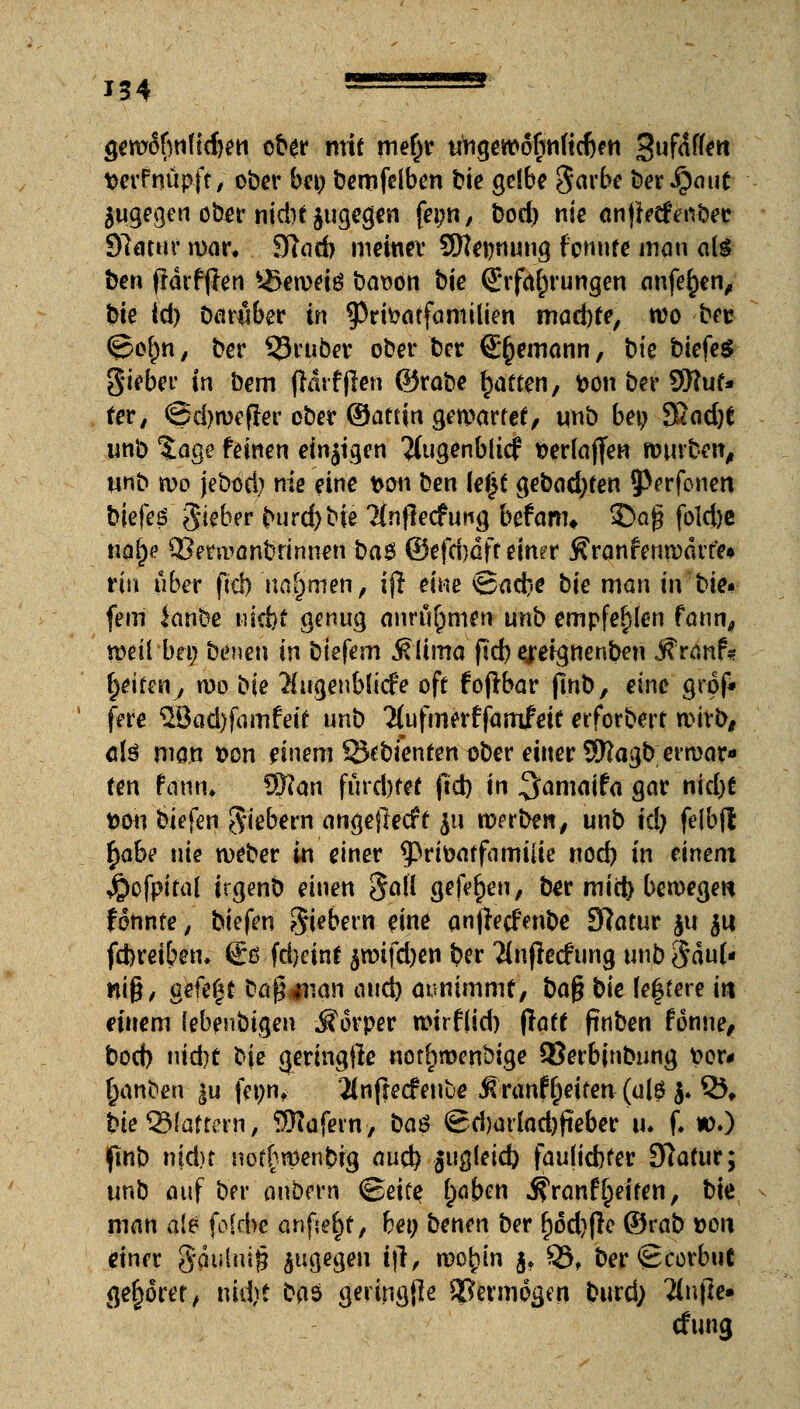 gem6(wfid)en ober mit mef)r ungewofmficbfn Suföfon verfnüpft, ober bei) bemfelben t»te gelbe §arbe ber Qaut zugegen ober niebtjugegen feim, bod) nie anffrefenbec Statur mar. 9tad> meiner 9)Ter/nung formte man ate ben frdrfjlen *-Seroeiö bat>on bie Erfahrungen anfer)en, bie id) Darüber in ^rfoatfamilien madjte, wo bec ©o^n, ber 33ruber ober ber ©(jemann, bie biefeS gieber in bem fhirfjlen ©rabe Ratten, bon ber 9Ruf» ter, ©djroefjer ober ©aftin gewartet, unb bei; 9£ad)t unb tage feinen einzigen 2lugenbiicf fcerlajfen würben, unb roo jebod) nie eine t>on ben ki}t gebadjfen jperfonen biefeö Sieber burdjbie ?Inflecfung befam* £>ag fold)e nafye £Berwanbrimien baes ©efdmff einer Äranfen warte« tiw über ficl> nahmen, ijr eine <Bü(be bie man in bie* fem ianbe uid)f genug anru^men unb empfehlen fann, weil bei; benen in biefem SÜmo ftd) greignenben Äranf* Reiten, n)o bie Augenblicke oft foftbar fmb, eine grof* fere 5Bad)famfeif unb ^ufmerffamieit erfordert wirb, ölö man Don einem ß^bfenten ober einer Sftagb; erwar- ten raun. S$tan fürd)fef ftd) in ^amaifa gar nid)t t>on biefen fiebern angejlecft $u werben, unb id) felbfl fyabt nie weber in einer ^Prteaffamiiie nod) in einem $cfpital itgenb einen §a!i gelegen, ber mici) beweget* fonnte, biefen Siebern eine anjlecfenbe Statur $u ju fdjreiben, €ß fdjcint $wifd)en ber Tiujlecfung unb $äu(« wi§> geftft bQ$#nan and) aunimmt, ba$ bie Untere in einem (ebenbigen Körper wirf(id) flaff pnben tonne, bod) nid}t bje geringjlc nor(;menbige ©erbjnbung t>er# §anben |u fet)nt 2(nfrecfeuue Ä'ranfReifen (ai$ j. £5, bie Stottern, $tafem, baö @d)artod)fieber u. f. w.) flnt) nid)t nof£wenbig auc^ giigleid) faulidKer Statur; unb auf ber onbern <Beit$ (;aben $ranf Reiten, bie man ale fokbe anfielt, bei; benen ber f)od)|le ©rab »on einet Saulmj? zugegen t|T, wo^in $♦ Q5, ber<£corbuC gehöret, nidjst ba$ geringfle Vermögen burd; 2(nj]e» cfung