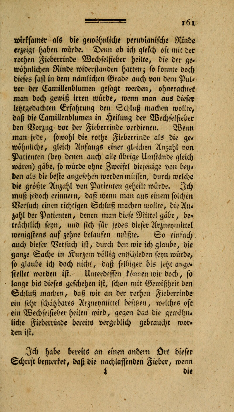 tütrffam^r ate hie gew6()n[td)e perutoianifdje 9unbe erzeigt t)abm würbe. £)enn 06 id) g(efd) oft mit bec rotten Sieberrinbe 3Sed)felfieber fjeilfe, t>te Der ge- Wof)nlid)en SXinbe wiberfranben Raffen; fo formte bod) tiefes fafi in bem namüdjen ©rabe aud) tton bem sPul« t>er ber (Eamitfenblumen gefaxt werben, ofjneracbfef man bod) gewiß irren mürbe, wenn man au$ biefec leftgebad>fen (Erfahrung ben ©d;lu§ machen wölke, ba§ bte SamiUenbdtmen in Reifung ber 2Becbfel(iebec ben Q3or$ug t>ot ber Sieberrinbe xnrbienen. ©emt man jebe, fowofrt bie roff)e §ieberrinbe ate bie ge« wofmücfye, g(eid) 2(nfangö einer g(iid>en ?{nja^l sott 9>atienfen (bei; benen aud) alle übrige Umftänbe gleid) waren) gäbe, fo würbe ofme Sweifei -Diejenige &on bet;* Den a(ö bte befie angefer)en werben müjTen, burd) roekbe Die größte TCnja^I t>on Patienten geseilt würbe» $d) mu§ jebod) erinnern, ba£ wenn man ans einem fold)en SSerftid) einen ridjffgen ©d)üif? madjen wo((ce, bie 2(n* |ai)l ber Patienten, benen man biefe ^Slittei gäbe, be* trdd>r[id^ fetjn, unb fid) für jeoeß biefer Jtrjnepmitfel wenigjlenö auf $ef)ne belaufen mügte. ©0 einfad;, aud) biefer QSerfud) ifl, burd) ben wie id) glaube, bie gan^e @ad)e in Äußern »oüig entfärben fetm würbe, fo glaube id) bod) nid)?, ba$ fdblger bi$ je|c ange* freflet werben ifl.- ituterbeflen fonnen wir bod), fo fange bis biefeö gefebe^en tft, fcf)on mit (&ew'0)eit ben ©d)lug madjen, ba$ wir an ber rotten gieberrinbe ein fe£r fd)d£bares ?[r($net)mitfef beftfen, welches oft «in 3Bed)fejfieber (jeiien wirb, gegen ba$ bie gewöhn» lid>e gieberrinbe bereits »ergeblid; gebraudK wor« ben ifh 3d) r)abe bereit an eineil an&ern ort biefec @d;rifc bewerfet, baß bie nad;(ö(fenben ftiebev, wenn