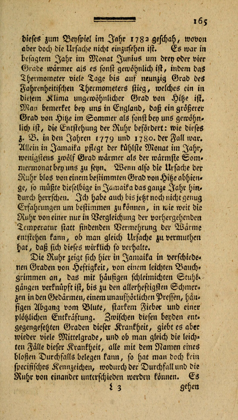 tiefes ~§um Q3et?fptel im 3^ *783 8?$>ö§/ wobon ober bod) bfe Urfad)e nid)t einzufetten ifh <£$ war in fcefagtem 2^r im SNonat 3ut1t<u* um &W9 oter fcier ©rabe warmer cii$ eö fonjl gewc^ulid) ift, iubem baS ^etmomerer siele $age Bis auf neunzig ©rob beS gar)renf)eififd)en $r)ermomeferö flieg, wcfc^eg ein in tiefem JrUima ungewor;n(id)er ©rab t>ou $i£e iff, 5fiaci bemerfet be$ un£ in (Englanb, bog ein größere!: ©rab »on Jr)i£e im ©ammer als fonfl bet; uns gewöhn* üü) i\l, Die &uflef)ung ber 9vuf)r beforbert: wie biefeS $. 25t in ben Sauren 1779 l|nö i?8o, ber §af( war» 2{f(em in ^a^«i^ pflege ber fu^Ijle Sftonat im 3a&r/ wenigjtens frwoif @rab warmer als ber wdrmjle Som- mermonat bepun^ $u fetjn« ffiBenn a(fo bie ürfaefte ber £Ru§r bfoö t>oneinembefrimmfen©rabt)onJpi|eab^ien* ge, fo mupfe biefelbige in 3;^aifa baö gan$e 3af)r §in> turd) r)errfd)eu. 3d> §abe aud) bis je$f noctmdjtgenug Erfahrungen um bejlimmen jufonnen, in &ie weit bie JXufjr fcon einer nur in £öergfeid)ting ber Dorr}ergerjenbea Temperatur (rate ftnbenben SBermer)rung ber Södrme entfielen fann, ob man g(eid> Urfacfre ju fcermutliett fyat, ba$ fid) biefeö wtrftfd) fo »erhalte. 35ie 3iur)r jeigf ftefe r)ier in ^maifa in $erf$iebe« tien ©raben t>on Jjiefrigf eit, ^0n einem (etebten Q3and)* grimmen an* ba& mit f)dufigen fd)(eimid)ten ©tu^rV gangen serfnüpft ifo bt^ ju ben afferfjeftigjTen ©d)mer* gen in ben ©ebdrmen^ einem unaufhörlichen ^reffen, l$iu pgen Abgang Dom 2Mufe, jforfem Si^e* unb einer p(6|(id)en Sntfrdftung* 3«?ifct)ön biefen bei;ben enf» gegengefeßfen ©raben biefer Jfranfrjeit, giebt es aber wieber fciele SÖtittelgrabe, unb ob man gfeid) bie leid)* fen SdHe biefer Äranffceic, atte mit bem tarnen eines bloßen $)urd)faf(S belegen fann, fo f)at man bod) fein fpectftfc&es ^ennjeidjen, woburd) ber ©urebfafi unb ^k SRu§r t>on einanber unfcrfdjieben werben fonnen. €$