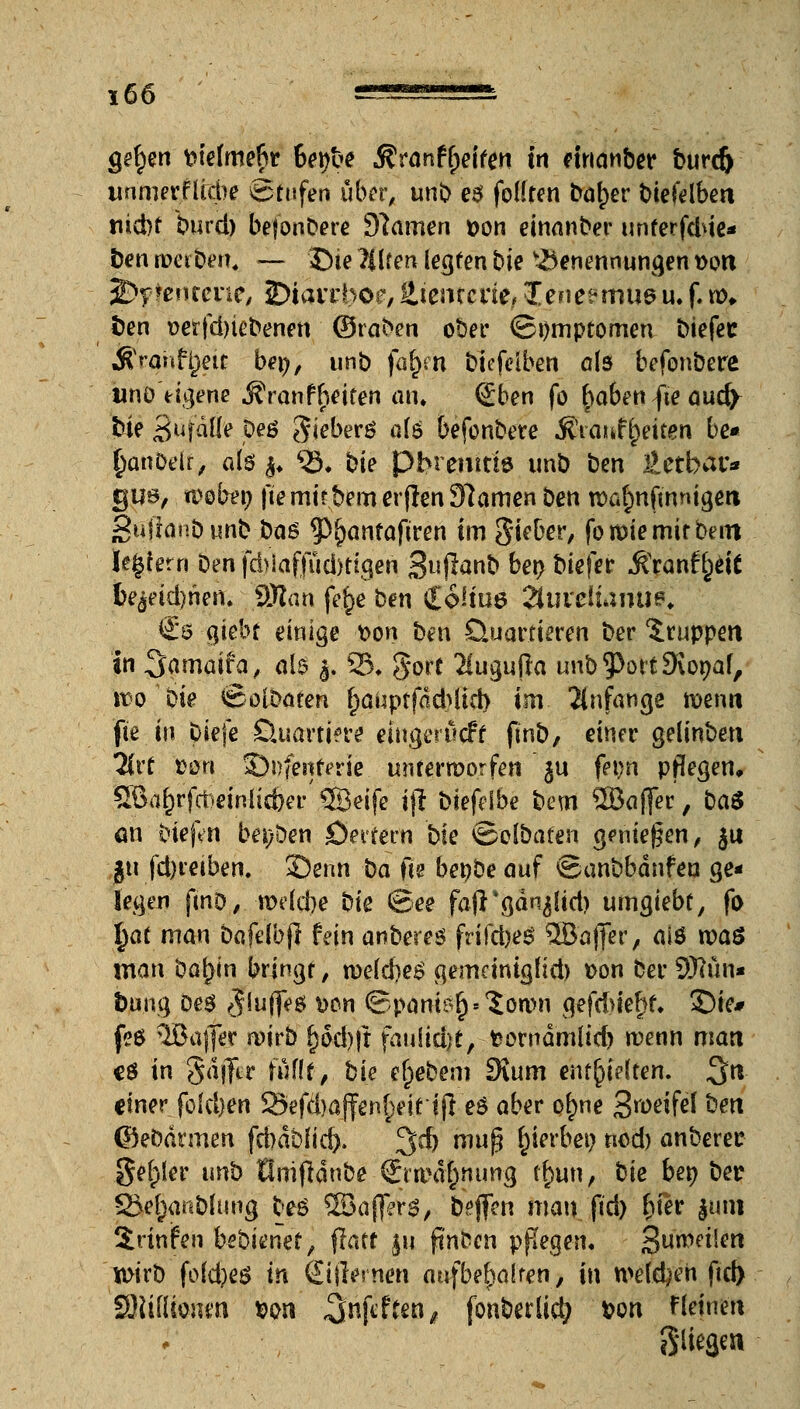 *66 —«-^5— gelten tuefmefir 6et)be «Sfranftpeifen in eirianber burdj unmerfltcbe Stufen über, unb e$ foHren froher biefelben tiicbf burd) befonbere Spanien Don einanber unferfd*ie* ben werben« — £)te Eilten legren bk Benennungen t>ort 3D?tentene, iDtavrboe, ütentcde, 3[ene?mu&u. f. n\ ben t>erfd)iebenen ©raben ober (Bt)mptomen biefec &rahff}eu bei), unb far)m biefelben als befonbere tmö eigene Äranfljeiren an« (£ben fo t)a6en fte aud> bie SufäÜe p?ö S.ieberö ate befonbere Ätaur^eiten be* fjanDelr, ate $♦ ^33* bie pbremtts unb ben Xlctbat'* gus, webep fte mit bem er jlen Dramen ben rcafmftnmgeri Sußonbunb ba$ 9>i)anfaftren im Sieber, fomie mir beut ledern Den fcbiaffuä>tigen gujlanb ben biefer Stxantfjtit fce$etd)nen« SWan fe$e ben ioHw Tluxciumm. €0 ajebt einige üon ben Quartieren ber Gruppen in Samaifa, alt $. 25« gort 3Cugu(ia unb 93ort9\onaf, it>o öte ©olbaten t)auptfdd^iid) im- anfange ft>enn fte in.biefe Quartiere eingerückt finb, einer gelinben livt ton 3)i)fenferic. unrermorfen ' ju fet)n pflegen, SBaf^rfcbrinlicber ®eife ift biefelbe bem SBaffer, ba$ an btefen beiden Öerrern bk ©olbafen geniegen, $u gu fd)retben. ©enn ba fte benbe auf ©anbbdnfea ge- legen finD/.ioelcbe bk ©ee fafTgänjltd) umgiebt, fo t)at man bafeibfl fein anberes frifcbei? 3Bajfer, ai6 roaS man Darwin bringt / weid)e$ gemetnigHd) »on ber 9Run« bung Des «Jiujfes *>cn ©panier) »'Jonw gefd>ier)f« £)ie# feö ÖBaflfer wirb r)od)|t fau(id>(/ feornämlid) wenn man cö in gdjTtr föf(t, bie efpebem SRum entfalten. 3« einer fokben 23efd)a]fen§eirtjl e$ aber prjne S^eifel ben ©ebdrmen fd)dbfid). 3$) mup hierbei; nod) anberer geiler unb tlnifrdnbe Ö:twär)nung fr)un, bie ben ber 2Je(;anbhing be£ 2öa{]>r^, bejfen man ftd) fjiier $unt irinfen bebienet, jlatt $u ftnbcn pflegen, Steifen tt>irb fo(d)e$ in Sijlewen attfbefyaUen, in n>e(d)en ftd) 'SRtflionm *>on ^nfittm, fonberlic^ *>on f(einen