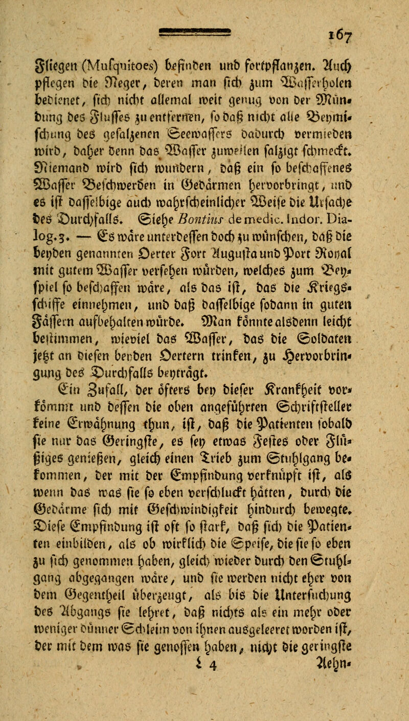 Sitten (Mufquitocs) befinden unb fortpflanzen. 2(ud> pflegen bte fReger, beren man ficb jum SBajffer^oleii fcebtenet, fid) nicht allemal n>etf genug von Der 9Rün« t)ung bes Slufles $u entfernen, foöag md)t alle Q5enmfc fdnmg beä gefallenen Seewajfcrs Daburcl) vermiebe« wirb, bal)er benn bas ^önffer jumeiien fal^igt febmeefk 9?iemanb n)irb fid) wunbern, bog ein fo befdbaffeneS QBaffer 55efcbweröen in ©ebdrmen hervorbringt, unb C6 ifr Daffelbige aüd) wal)rfcbeinlid)er QBeife bie Urfadje fceö ©urd)fafl5* ©ie^e Bontius de media ludor. Dia- log.^ — göwdre unterbeften bod) $u wunfehen, bo§bte fcenben genannten Serter $orr $ugu|launb<Port Dfosiaf mit gutem 5Bajfer verfemen würben, welches $um 33en* fpiel fo beschaffen wäre, als baö tft, bas bie .Kriegs« fd^iffe einnehmen, unb ba$ baflfel&ige fobann in guten gdflfern aufbehalten würbe» Sftan fonnteatöbenn leid)£ tetfimmen, wieviel ba$ ®aft*er, Dag bie ©olbatett je|t an biefen benben öertern trinfett, ju Jper&ovbrin« (jung be£ £)urd)falls betragt* (Sin Sufafl, ber öfters ben biefer ^ranr^eif vor* fommt unb bej]en bie oben angeführten ©chriftjleller. feine (Erwähnung *£tm, i|l, baß bie 9>atknten fobalb fie nur ba$ ©eringfle, es fet> etwas $efte$ ober §lu* gtge$ genießen, gleich einen $rieb $um Stuhlgang be« fommen, ber mit ber Qrmpjinbung verfnupft ift/ <*hS wenn ba$ waö fie fo eben verfd)luc£t Ratten, burd) biß ©ebdrme fid) mit ©ef&winbigfeit ^inburd) bewegte* SDiefe Smpjtnbung ift oft fo (larf, baf? fid) bie ^atien* ten einbiiben, aiö ob wirflid) bie<&petfe,biefiefo eben ju fid) genommen (jaben, gleid) wieber burd) ben@tu§(* gang abgegangen wäre, unb fie werben nicht ef)ev von bem ©egem^eil überzeugt, als bis bie Unterfud)ung t)t'ö Abgangs fte lehret / bag nid)tö als ein me^r ober weniger eunner ©d^leim von ifynen auögdeeret worben ijf, ber mit bem m$ fte genofien fyaben, xüfyt bie geringfle i 4 31eön*