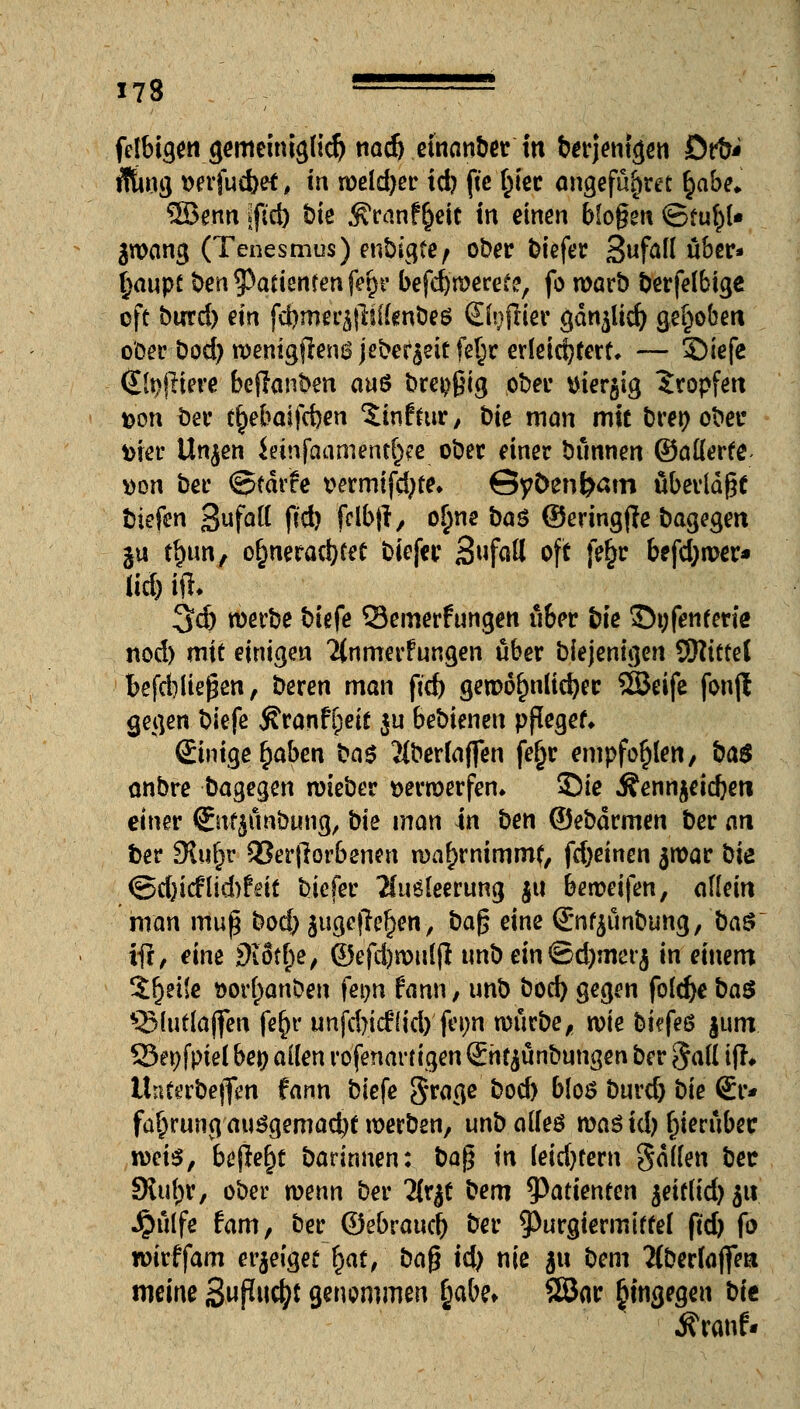 fetbigen gemeiniglid) nadj einanber in berjemgen Ört?^ fltmg i>erfuc|>e€, in weidjer id) fte fyet angefügt §abe. ®enn $d) t>te $ranf£eit in einen blogen ©tu$U ^wang (Tenesmus) enbigfe/ ober tiefer 3ufaH über* §aup£ t)en Patienten fe£r befd)n>erete, fo warb berfelbige oft burd) ein fd)merä|l!f(enbe$ Sfyflier ganjlid) gehoben ober bod) wenig#en0 jeber^it fe£r erleichtert» — Siefe (Elftere beflanben am breiig ober ttier$ig tropfen wn ber t^ebaifdjen SMtur, bte man mit bret) ober fcter Unjen ieinfaament^ee ober einer bunnen ©atferte *>on ber (s^färfe vermifdjte* ©yfcenfram überlade tiefen 3ufQß f?d> frlbff/ o§ne ba$ ©eringfte bagegen §u tfmn, o£nerad)fec biefer 3«f«H oft fe£r befdjmer* M) ifl. 36 werbe biefe Semerfungen über bte ©t)fenterie nod) mit einigen ^nmerfungen über blejenigen tyfliuel befristeten, beren man fid) gewöhnlicher ©eife fonjt gegen biefe $ranft;eit $u benimm pfleget, ßinige §aben t>a$ ^berfaffen feljr empfohlen, ba$ anbre bagegen roieber verwerfen» Sie Äennjeicbett einer ©Ujimbung, bk man in ben ©ebdrmen ber an ber 3üil)r Verdorbenen wahrnimmt, fd)einen $war biß <5d)icflid)Nt biefer Huöleerung ju bereifen, allein man map bod; jugeftejjen, bag eine ßrntyünbung, ba$ ift, eine 9i8t§e, ©efd)wnl jl tmb ein ©d)merj in einem Steile »or^anben fei?n fann, unb bod) gegen fold)e ba$ QMutlajfen fe^r unfd)i<fiid) fei;n würbe, wie bicfeö jum 53et)fpiet bet) a((en rofenartigen©tfjiinbungen ber Sali i(h itnterbejfen fann biefe ftvacp' bod) bloö burd) t>ie (£r* faf)rung ausgemacht werben, unb alles toa$ id) hierüber weis, bejle^t barinnen: ba$ in (eidjtern §äflen ber Süifjr, ober roenn ber 2(r$t bem Patienten $eitfid) jit. Jpulfe fam, ber ©ebrancf) ber 9>urgiermittef jtdj fo wirffam erzeiget §at, ba§ id) nie ■ ju bem ?{berlaj]ea meine Sußu^t genommen Ijabe* SSSar hingegen Die Äratrf.