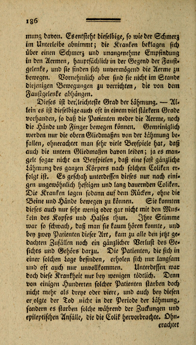 ig6 ——=— rnung bafcon. (£$ entfielt biefefbtge, fo wie ber ©djmerj im Unterleibe abnimmt; t>te Äranfen beflaggt ftcfr über einen @d)mer$ unb unangenehme Smpfinbung in bm Hermen, £auptfdd)fid) in ber ©egenb ber Sauf!« gelenfe, unt) fie jtnben fid) unöennogenö bie 2(erme $u bewegen. 9?otne^mlid& aber fmb fte nid)t im ©fanbe diejenigen SJewegungen gu Dementen; bie tton Dem JJauflgelenfe abfangen» ©iefeö i(l berjleidjtejle ©rab ber id^mung* — 3tt* lein e$ ij! biefe(bigeaud) oft in einem melfWrfern ©rabe »or^anben, fo ba$ bk Patienten weber bk 'Kernte, uod) fcie J£)dnbe unb gtnger bewegen f onnen* ©emeinig(id) werben nur bk obern ©liebmagen »on ber Jc^mung be« fallen, ol)nerad)tet man fefjr ttiele Senfpiefe ^af, bajj aud) bie unfern ©üebmagen ba&on (eiben; ja eö man* gelt fogar niefef an 23et)fpie(en, ba$ einefafr gdnjlidje idjjmung beg ganzen Körpers nad) folgen (Eolifen er» folgt if?» €ögefd)a§ unterbeffen biefes nur nad) eini« gen ungewo^nlid) affigen unb lang bauernben Solifen* Sie Äranfen lagen fobannaufbem SJucfen, o§ne bie 23eine unb $dnbe bewegen $u fönnen* (Sie fonnten biefeö aud) nur fe^r wenig ober gar niefct mit ben 9Ku$* fein be$ Kopfes unb $alfe$ ffwn, 3^re ©timme war fo fcfcwad), bag man fte faum Ijoren fonnfe, unl> ben jwen 5?afienfen biefer litt, tarn $u alle ben je|t ge« t)ad)fen anfallen nod) ein gdnjlicber 93erluf! bes ©e« ftd)fö unb @ef)6r6 barju. Sie ^Patienten, bie ftc!> in einer folgen iage beftnben, erboten ftd) nur langfam unb oft aud) nur unöollfommen, Unterbefjen wat bod) biefe föranfljeit nur ben wenigen fobflid}. SDenn Don einigen *^unberten foleber Patienten flarben bod) nid)t nieljr alö brepe ober fciere, unb aud) bei; biefen er.olgte ber ?ob nid)t in ber ^eriobe ber id^mung, fonbern es fiaxben folcfye wd^renb ber Sucfungen unb epileptifc&eh anfalle, bie bie Solif §etwbrad;te* ö&n« erad;fet