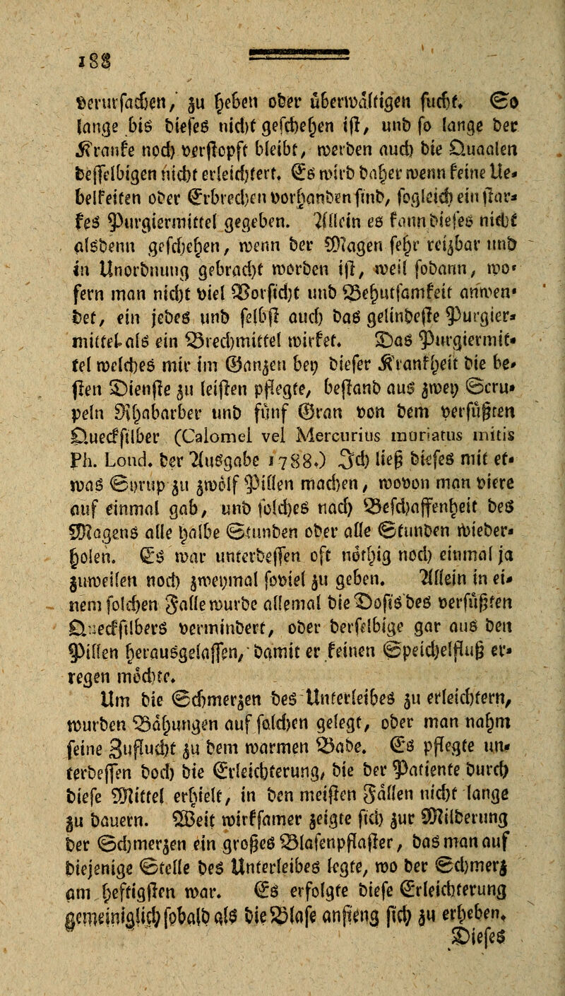 ?88 '''J '' ,1! fcerurfacben/ ju §eben ober überwältigen futfjf, ©o lange biß bie\e$ ntd>f gefcbe^en ifl, unb fo lange bec Traufe nod) wflopft bleibt; werben aud) bie Öuaalen fcejfelbigen nicbt erleichtert €ß wirb ba^er wenn feine Ue- beifeiten ober Srbred)ent>or§flnb?nfüib, fogleidieiufhir* te$ ^urgiermittel gegeben. Wlein eö faunpk(e$ niebf otebenn geftf)el)en, n)enn bei- ©lagen fe^r reizbar unb in Unorbnung gebrad)t Sorben i|l, weil fobann, wo» fern man nid)t fciel 93orftd)t unb 85ef)utfamfeit aritvw bet, ein jebeö unb fdbjl aud) baö gelinbefle purgier* mitfeUfe ein 55red)mittel wirf et. £)ö6 <Purgiermit- fei welcbeö mir im ©anjen ben biefer .ftranfljeit bie be* flen S)ienjle ^u leiten pflegte, befianb aus $we» Bern» peln SX^abarber unb fünf ©ran t>cn bem verfugten 0ue<ffilber (Calomel vel Mercuritis moriatus mitis Ph. Lond. ber Ausgabe 1788O 3d) lieg btefeö mit et* Voa$ ©i)rup 311 jiDolf 9>iüen mad)en, wotton man feiere ouf einmal gab, unb fold)e$ t\ad) 23efd)affenheit beö QRagcnö alle tjalbe ©ttmben ober ade ©tunben wieber- £olen. Co'war unterbeffen oft nirfcig nod) einmal ja juweifen nod) jwenmal fomel 311 geben. allein in ei* tiem foidjen galle würbe allemal bie ©oftebeg Derfußfm ßuecfftiberS fcerminbert, ober berfdbige gar auö ben fyiikn fcerauSgefoflen/ bamit er feinen ©pricfoelfluß er- regen med)fe. Um bie ©cbmer^en bes Unterleibes $u efleicbtern, würben Salbungen auf fakben gelegt, ober man naljtn feine 8fM)t ju bem warmen tycibe. & pflegte uni terbeffen bod) W Srleicbferung, bie ber tyatiente burefr tiefe Mittel erhielt, in ben meijlen galten utd)t lange ju bauern. SBeit wirf famer jeigre ftd) jur SKilbcrung t>er ©d)mer$en ein großcö93lafenpflaffer, basmanauf diejenige ©teile be$ Unterleibes legte, wo ber ©d)merj ßm (;effig|len war. & erfolgte biefe (Erleichterung gmidniaSid;fpbalbQ($ bieSSlofe anft^ng |id> ju erbeben, P r £>iefe$