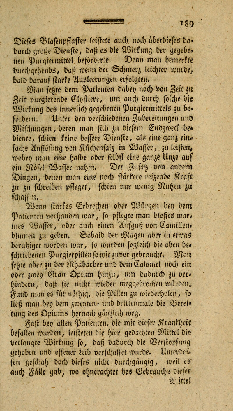 ©iefeö QMafenpflafler feiflefe and) noä) ubeibiefeS bei* burd) große Sienfte, ba$ e$ Me SBirfung ber gegebe* neu giurqrermtffel beforberre. Senn man bemerffe burd)ge()eubö, ba§ wenn bei ©djmcrj letzter würbe/ balb barauf fiarfe Ausleerungen erfolgtem SRan fegte bem Patienten baber; nod> fcon %eit jit getf purgietenbe (Einfriere, um Au$ burd) foldje bie QSirfung beg innerlid) gegebenen $)urgiermittel$ $u be* forbern. Unter ben &erfd)iebenen Subereittmgen unb 3Hifd)ungen,beren man ftcl> ju biefem ßnbjwecf be* bleute, febien feine bejfere i)tenfie, a(6 eine ganj ein« faefee Impfung son 5?ud)enfa(j in QBafjer, ju leiten, wobei; man eine t)albe ober felbjl eine gaiije Un$e auf ein SWferöBafik narjm. 3)er Sufaf fcon anbern Singen, benen man eine nod) frarfere reijenbe j?raf£ gu $u fdjreiben pfleget, fd)ien nur wenig 97u|en $u föaff n. ®enn flarfeö (Jrbrecr/en ober ÜBiirgen ben bent Patienten »orr)anben war ■ fo pflegte man biogeö war* meß Gaffer, ober auch einen *M'ifgug von CEamtflen« blumen ju geben, ©obalb ber 9J?agen aber in etwas beruhiget würben war, fo winden fogleid) bie oben be« fd)riebenen 9>urgierptflen fo wie jiwor gebraud)f. SWatt fegte aber 311 ber Dvrpabarber unb bem€alomel nod> ein ober $wen ©ran Opium Inn^u, um babtird) £u »er* (jinbecn, ba$ ft'e nid)t wieber roeggebrod)en würben* ganb man es für noft)ig, hie Rillen $u wieberrjolen, fo lief} man ben t)em $wei;ten= uub briftenn-iale bie ffifereit fung beö Opiums rpernari) gän'^id) weg. ga)l ben allen Patienten, bie mir biefer Svanfyeit befallen wurDen, leifreten bie r)W gebadnen 9)lifte[ üift Verlangte 3Birfung fo, ba$ baburd) bie QSerflopfung gehoben unb offener ieib t>erfd)affet würbe, tlnterbef» fen gefd)or^ boä) biefeö md)t buubgdngig, weil e$ auc^ 5ätt« gab, wo o£nerad;tet be$ ®ebraud;s biefer SL'.ittri