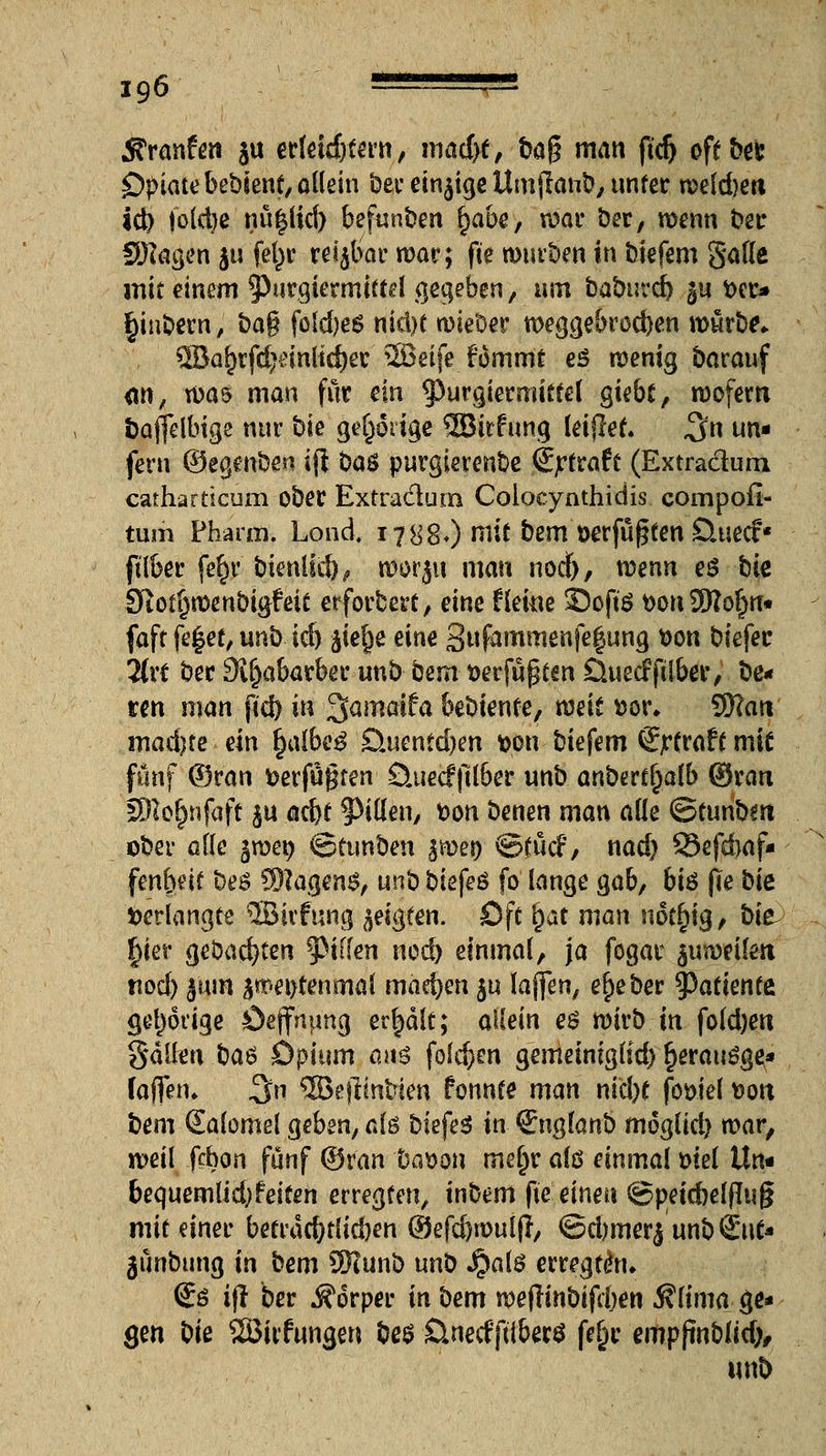 Traufen ju ertetdjtern, madyt, ba$ man ftd) oft ber Opiate bebient, oKein ber einjige Um jlanb, unter meld)eti id) foldje nü|lid) befunden fyabe, mar ber, menn ber SRagen ju fel^r reijbar mar; (Je mürben in btefem Satte mit einem ^Purgiermiftd gegeben, um babuvd^ ^u »er* §iubern, bag foldjes ntd>e wieber weggebrocben mürbe. ®a^rfd)dnltd)er '2Beife fommt eö menig barauf <w, mas man für ein ^Purgiermitfel giebt, moferti fcajfelbige nur bk gehörige 2Bitfung leijlet. $n un* fern ©egenben ijt ba$ purgierenbe (Ejrtrafr (Extradum catharticum ober Extradum Coiocynthidis compofl- tum Pharm. Lond. 1788O mit htm öerfüßten Öuecf« ft'lber fer)r btenlid), roorju man notf), wenn e£ bie Sftotfjmenbigfeit erforbert, eint Herne 33oft$ t>on 3Wo^rt« faft fe|et, unb id) fliege eine Snfammenfegung fcon biefer Hxt ber Sl^abarber unb bem t>erfüpten Öuecf jtlber, be- ten man ftd) in 3amatfa bebiente, mit *>or. SWati madjte ein §albe$'Quentdjen t>on biefem Sjrtraft mie fünf ©ran »erfuhren Öuecfftlber unb anbertljalb ©ran SEHo^nfaff $u a$t 5>itten, fcon benen man alle ©tunbm ober alle jroeg ©funben %mt) ©tutf, nad) 33efd>af- fen&etf bes SRagens, unb biefeö fo lange gab, bi$ fte bie »erlangte ©irfimg geigten. Oft rjat man not^ig, bie |ier geöad)ten Riffen ned) einmal, ja fogar $umeilen nod) jmri smei>tenmal mad?en $u laffen, e^eber 93atienfe gehörige Öeffhung er|ält; aüein e$ mirb in fold)en galten ba$ bpium am folc&en gemeiniglid) fjerauöge* faffetn %n 3Be|lintien fonnte man md)t fowel ttott bem Salomel geben, alö biefeS in Qngknb möglich mar, meil fcbon fünf ©ran ba$on mel)ra(ö einmalmel Un- bequemlid; feiten erregten, inbem fie einen ©peidjeffluß mit einer betracf)t(id)en ©efd)mulj?, ©djmerj unb€ut* jünbung in bem SKunb unt) J^alö erregen* €ö ift ber Körper in bem meflmbifdjen 5?lima ge* gen bie QBirftmgen be$ Ünecf'ftiberS fe§r empfinblid), wtb