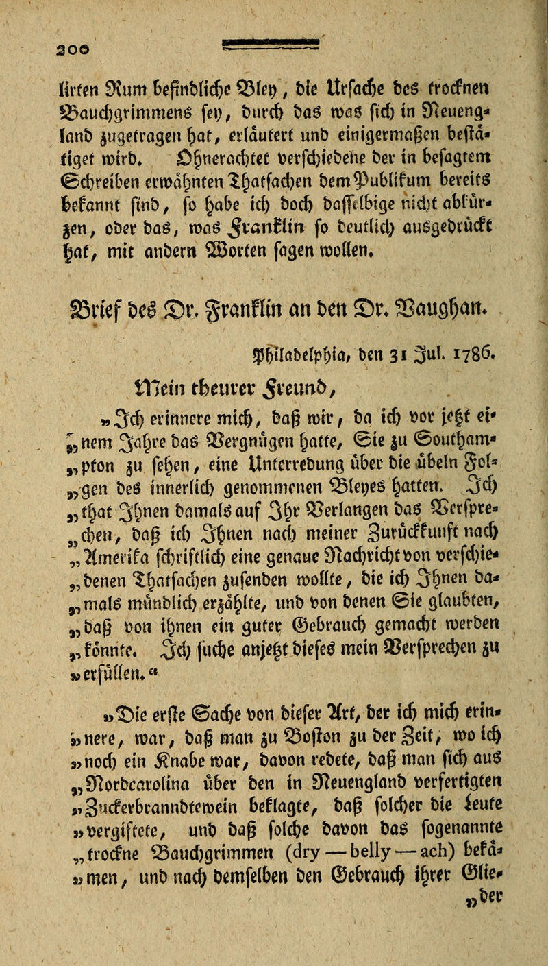 lirten 9\um bejmblidjc QMe^, bie Urfacfce bes frorfnm S3aud)grimmen$ fei?; t)urc& öaö waö fid) in Sfteueng* (anb ^getragen l)af, erläutert unb einigermaßen betä- tiget wirb, £)§nerad)tet t>erfd)iebehe ber in befagtent ©ebreiben erwähnten 1§atfad)en bem^ublifum bereits fcefannt finb, fo (;abe id) bod) bajfelbige nid)t abl ür* $m, ober bas, n>aö ßvanllitt fo beutüd) ausgebrücft $<\i, mit anbem SSBorten fagen wollen« §5vief m £>t\ granfiin an ben St\ Sßaugfjatt* 95()ila&cfyf)ia, ben 31 3ul> J78ö. iTJetn tfeeuver Se$W&* »Sd) erinnere midj, bag n>iv, ba id) vor je|t ei* ;5nem 3a§re ba$ Vergnügen f)atte, ©ie §u ©outfjam* rpton ju feljen, eine Unferrebung über bie ibeln gol* „gen beö innerltd) genommenen QMeneS Ratten» 3(ö „tfcat 3&nen bamalöauf 3*)r bedangen baö QSerfpre* 3?eben/bag id) 3^ nad) meiner Surudfunftnad) 9, ?{medfa febriftlid) dm genaue 97ad)rid)tt>on t>erfd)ie* „benen $§atfad)en $ufenben wollte, bie id) Sßnen ba* ,,mate münblid) er^d^lte, unb fcon benen ©ie glaubten, „ba$ Do« i&nen ein guter ©ebraueb gemadjt werben », f onnfe. 3d; fuefc anjeft biefeg mein SJerfpredjen ju »erfüllen*a »SMe erjle ©ad)e von biefer #rt, ber id) mid) erin- »nere, war, t)a$ man ju 33ojton ju ber Seit, wo id) 9>nod) ein $nabe war, bavon rebete, ba§ man fid) au$ „Sftorbcarolina über ben in 9teuenglanb verfertigten »iS^cferbrannbtewein 6eftagte, bajTfold)er bie ieute »vergiftete, unb ba$ foldje bavon ba$ fogenannte „troefne S5aud)grimmen (dry— belly — ach) beta* «men, unb nacf> bemfelben ben ©ebraud) i§rw ©ß«- „ber