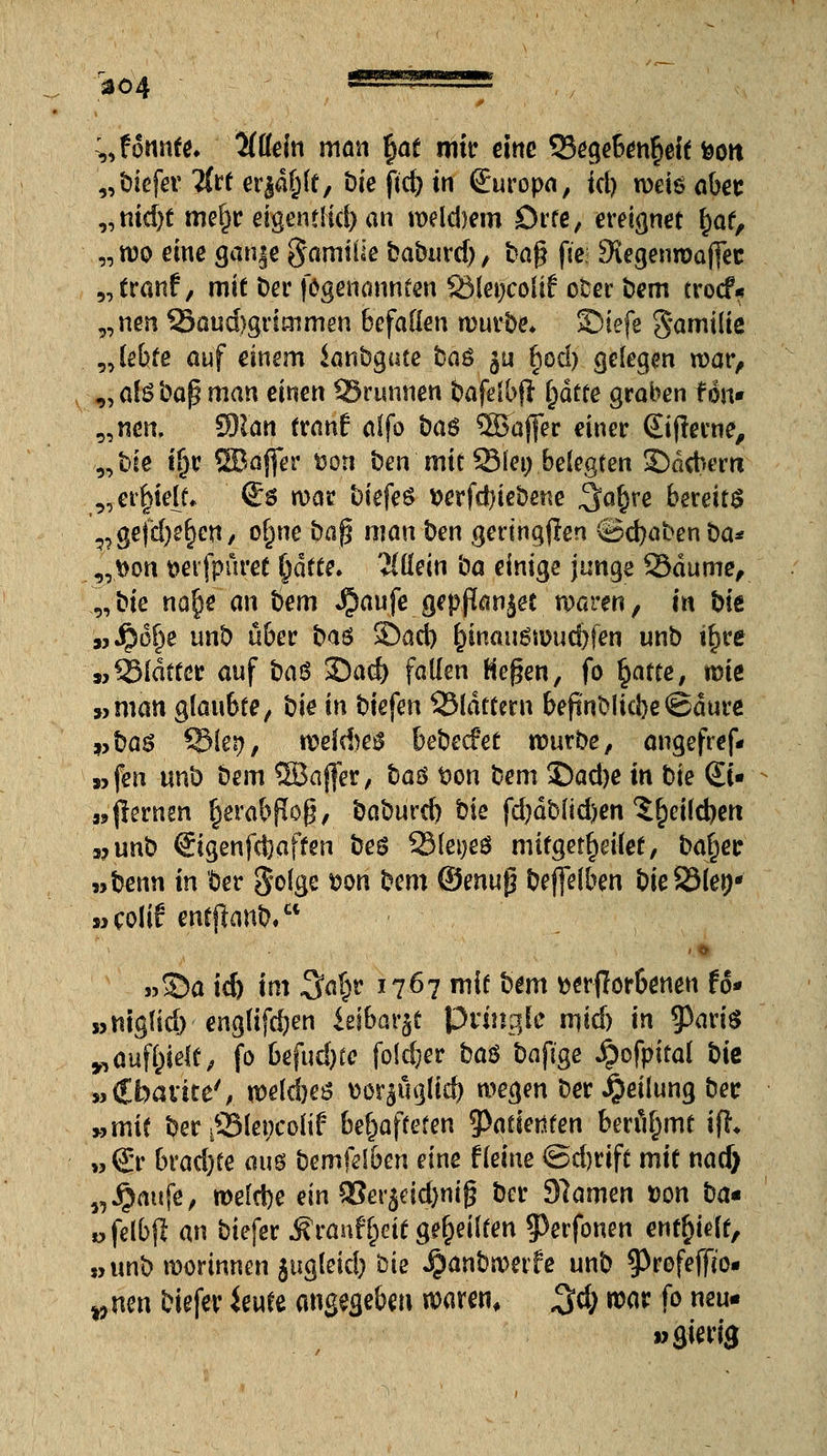 S304 s^^^s— „fonnfe. Wdn man §at mir eine 93ege6en§eie fcott „titcfer Tfreer^ft, Wcftc^iti Suropa, id) wdööbet: „nid)t mef)r eigentlid)an weldmn orte, ereignet £af, „ wo eine ganje g'amiüe tiaburd), ba$ (te Siegenmajfec „tranf, mit Der fögenannten SMetjcoüf ober bem trocf.* „nen 33aud}grimmen befallen würbe* SMefe Familie „lebte auf einem Sanbgute ba$ $u f)od> gelegen war, „ ate baf? man einen Skunnen bafelbft fyätte graben fön» „neu, Man tranf aifo ba$ 2Baffer einer ©(ferne, „bie t(j.r ©ajfer tjoti ben mit Sie» belegten £)dcbem „erl>ie{t* (£$ mar t)iefe^ t>erfd)iebene ^afjre bereits ?? gejcl)e§cn, olme ba$ man ben geringen €5d)abenba* ,,t»on tteifpuret §ätte. Tlüein ba einige junge 23dume, „bie nafje an bem $aufe gepßanjet waren, in bit »$ö£)e unb über b<x$ r£>afi) &tnau$n>ud)fen unb iljre „glatter awf ba$ 35ad) fallen Hegen, fo fyatte, miß »man glaubte, bie in biefen QMdttern befinblicJ)e@dure »ba$ $dkt), welAetf bebecfet würbe, angefref* »fen unb bem SBaffer, t>a$ t>on bem £)ad)e in bie (Et« »{lernen ^erabßog, baburcb bie fd)dblid)en ^eildjert »unb €igenfd)aften beö 23lei;eö mitgetljdiet, balier »benn in ber golge x>on bem ®mu$ bejfelben bieSSlen- »colif entjfonb, . »£>a id) im 3a(;r 1767 mit bem fcerjlör&eneu U» »niglid) englif$en «eibat^t Pringle m,\&) in $ang „anfielt, fo btfud)tc foieber baß baftge Qofpital bie »€bavite', wekbes uorsüglid) wegen ber Teilung ber »mit ber iSMepcolif behafteten 5>atienten benimmt ifh w€r brachte auö bemfdben eine f leine Sdjrift mit nad> „Jjaufe, welche ein Q3er$dd)nij3 ber 97amen t>on ba* »felbjl an biefer j?ranf()eit geseilten 5>erfonen entlieft, »unb worinnen jugleid) bie ^anbwetfe unb ^Profefffo. vwn biefer ieufe angegeben waren, 3$ war fo neu- »gierig