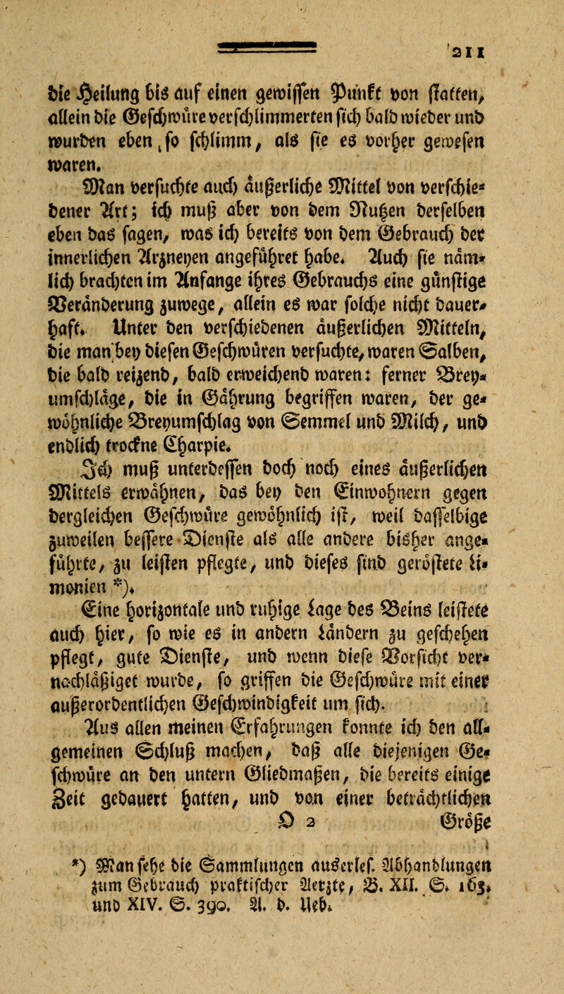 bfe Teilung bis auf einen gewiffen tyiiwtt bon flatten, allein Die ©efd)würet>erfd)liromerfenftd)balb wieber unb würben eben4fo fcblimm, als fte es t>oi^er gewefeti waren. SRan berfudjfe audj dugerlicbe Sftiftel Don berfcbie* bener #rt; i{$ muß aber t>on bem 9?u|en berfelbeti eben ba$ fagen, voas ii) bereift bon bem ©ebraud) bes innerlichen Ärj-neoen angefü&ret fyethe* Zud) fte ndm* ttd) brachten im Anfange i&res @ebraud)S eine günftigö a?eranberung juwege, allein e$ war folcfce nic^e bauer# §aft. Unter t>en berfdjie&enen dugerlicben SRitteln, irie manbepbtefenSefcbrouren berfudjte, waren ©alben, bie balb retjenb, balb etweidjenb waren: ferner §3ret;* umfdjldge, bie in ©dfjrung begriffen waren, ber ge* wo&nlicfye Srepumfcfclag bon @emmel itnb SMild), unb enblid) froefne Sljarpie, %&) mug unterbejfen boef) nod) eines dugerlidjett SJUttelö erwähnen/ bau bei) ben (Einwohnern gegen bergleid)en ©efd)raure gewo^nlic& ifl, weil baflelbige guweilen beffere-SMenfte als alle anöere bisher ange« führte, au leijlen pflegte, unD biefeö fm.b gerodete iu monim *)♦ €ine ^ortjontafe unb rufjige iage beö 93ein$ kifteU äud) §iet, fo me eö in andern Jdnbern ^u gefcbel)ett pflegt, gute £)ienjle, unb wenn tiefe älorficbf »er* ttocbldßiget würbe, fo griffen bie ©efdjwure mit einer <mßerorbentlid)en ®ejd)wint)tgfeit um ftd). Um allen meinen (Erfahrungen fonnte id) ben (AU gemeinen ©djfujj mad)en, bafc alle biejemgen ©e# febwure att ben untern ©liebmapen, bie bereite einige geit gedauert Raffen, unb bo,n einer betrdd)t(icbeti £> 2 @roj# I *) $£anfebe bie (Sammlungen au&rlef. ^Ib&anblungett ^tm@cbrduc& praftifeber ükr$te, 25. XII. ©♦ 165, uno xiv. e. 39o. 51. b. Web*