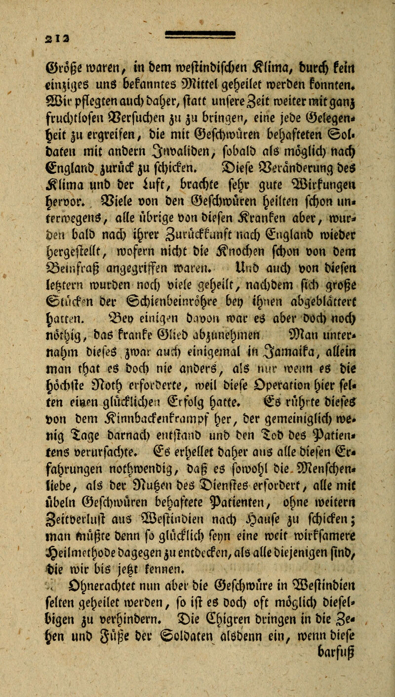 213 = ©roge waren, in bem weflinbifdjen $(tma, burd) feto rinjtges uns bekanntes 5)?ittel gesellet werben tonnten. SBit* pflegten aud> ba^er, <latt unfere3ei£ weiter mit ganj frud)t(ofen 3?erfud)en 31t 311 bringen, eine jebe (Seggen* fyit ju ergreifen, bie mit ©efcbmüren behafteten ©o(« Sateit mit anbern Stauben, fobalb a(ö mdglid) nadj Cnglanb.$urutf ju fd>tcfen, $Diefe 83eränberung be£ ^lima unb bec iuft, bradjte fe§r gute ®irfunge« §ert>or*. 93iete son beri ©efdjroüren feilten fc&on un« ferwegens, orte übrige bort biefen Äranfen aber, mur- ren balb nad) i^rer S^ucrtunft naeb Qfnglanb roiebec f)ergejMft, wofern nid)t bie ^nocben fcbon Don Dem föeinfraß angegriffen waren* Unb aud) t>on tiefen (entern mürben nod) wie gereift, nad)bem ftd) große <g>cucr>n ber ©d)ienbeinr6£re bet) ify\en abgeblättert §att^n. s33e& einigen bat>ou war e$ aber Dod) nod) nfoljig, ba$ franfe ©lieb abjun'er)men, SRan unter* nafjm biefegjwar auci) einigemal in ,3faniaifa, aöein man tr)at eö bocb nie anberö, a\$ nur wenn es bk §dd>fte 3ftotf) erforderte, weil biefe Operation f;ier feU fen ei&en glücflicben C'rfolg fyaite. €ö rührte bkfe$ fcon bem Äinnbacfenframpf f)er, ber gemeinig(id) we* tilg Sage barnad) entjtanb unb ben %ob beö Mafien* tm$ »erurfadyte* @8 errettet bafjer am alle biefen ©r« fa^rungeh nodjwenbig, Dag es foworjl bie.3Kenfd)en* tiebe, alö ber Stufen beö 35ienfIeS erforbert / auf mit Übeln ©efd)tiniren behaftete Patienten, o£ne weitem Seitöerlutf aus 2Be(tinbien nad) S^anfe $11 fdjitfen; man friugte benn fo glucflid) fenn eine weit wirffamere 4peilmetf)oDe bagegen ju entbccf en, a(ö alle biejenigen jmb, $ie wir bis je|t fennen. ., öfjneracbtet nun aber bie ©efdjwure in 3Bejh'nbteit feiten gereuet werben, fo ifl es Dod) oft moglid) biefel* bigen ju t>errjinbern« £>ie Seigren bringen in bie 3^ §en unb gfüpe ber ©olbaten alsbenn ein, roenn biefe barfufj