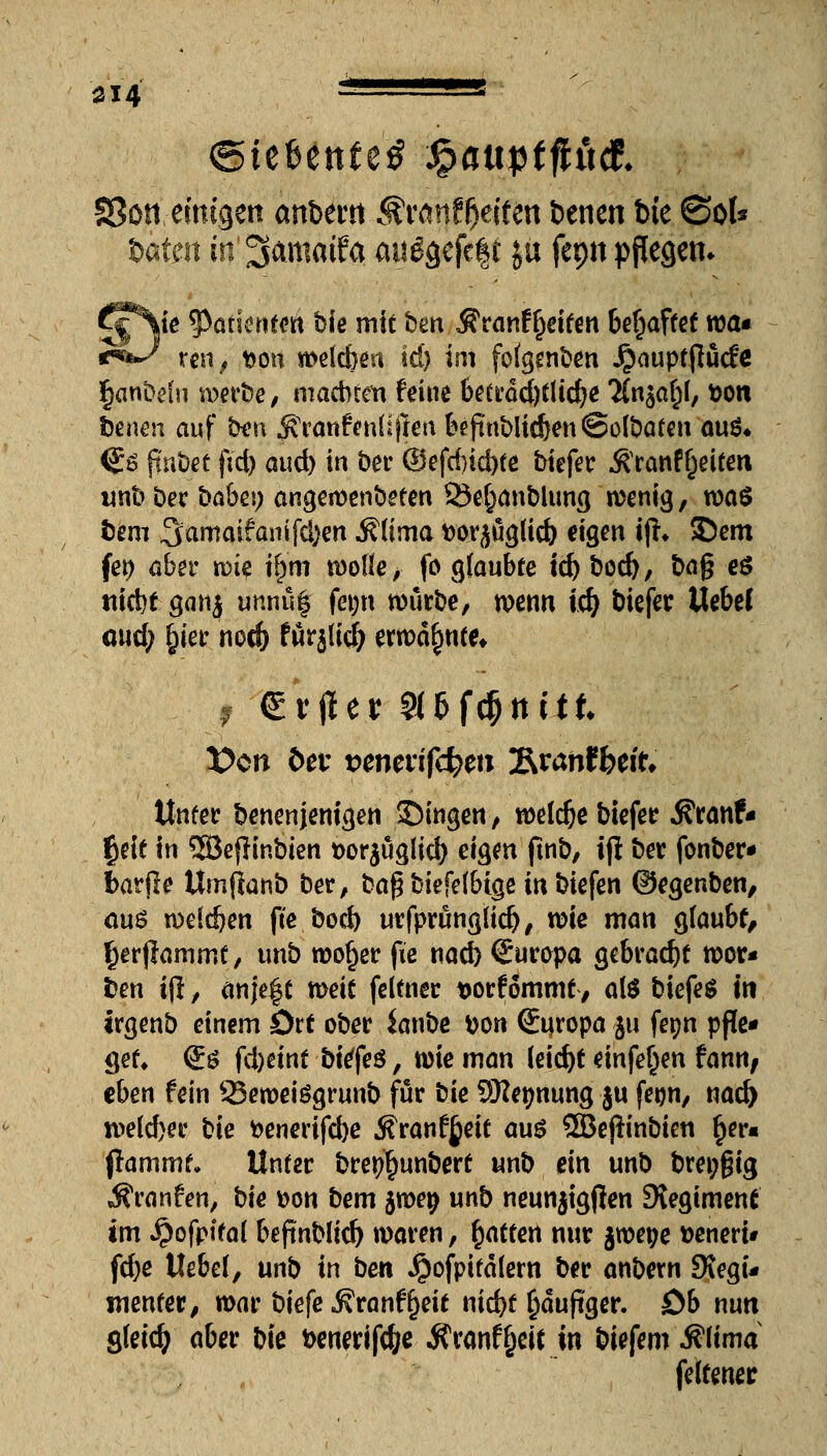 fßon emigen anbew Ärättf&eiten benen bie ©ol* b#rt in ^cmtmfa mt^efcft ju fepn pflegen* j6eN|* ^Patienten bie mit ben^ranf Reiten behaftet roa* i^f*-^ ren, Don it>eld)ea id) im fo^enben Jjauptjlucfe fjanbehi werbe, machten feine beträd)tlid)e Tfaja^, Don benen auf fcxm ^ranfenüfien beftnblidjenSolbaten au$* <Js flnbet ftd) and) in ber @efd)id)te biefer ^ranf^eifen unb her babei; angewendeten 23e§anblung wenig, m$ bem ^amaifantffym j?lima Dorjüglid) eigen ijh 35em fet) aber wk \§m wolle > fo glaubte id) bod), bag eö nicht ganj unnuf fep würbe, wenn id) biefer Uebef oud; £ier nod) furj(icl) erwähnte* i €r|1ev 2Ufd)nük X>cn &et t>enen'f4>m Sranffeeit* Unter benenjenigen £)ingen, welche biefer Äranf« §eit in 3Bef}inbien *>or$uglid) eigen ftnb, iji ber fonber* fcarfle Umfianb her, baf?biefelbtge in biefen ©egenben, aus weldjen fte bod) urfprunglid), wie man gfaubf, $er|tammt, tmb wof)er fie nad) Europa gebracht wor« ben ijl, anje^t weit feltner Dorfommt, alö biefer in trgenb einem Drt ober Sanbe Don Europa $u fetjn pfle- get, <l$ fd)cint bitfeü, wie man leid)t einfe^en fann, eben fein 35ewetegrunb für hie SKe^nung ju feijn, nad) we(d)er hie Denerifd)e ^ranf^eit aus ©eflinbien §er« (lammt» Unter bre^unbert unb ein unb breiig Äranfen, bie Don bem jwep unb neunjtgjlen Regiment im ^ofpltat befinblid) waren, Ratten nur jwepe Deneri* fdje Uebef, unb in bm Jjiofpitalern ber anbern Stegu wenter, war biefe J?ranff)eit nid)t §äujtger. ob nun gleich aber biß Denerifc&e .Jfranffjeft in biefemiflima feltener