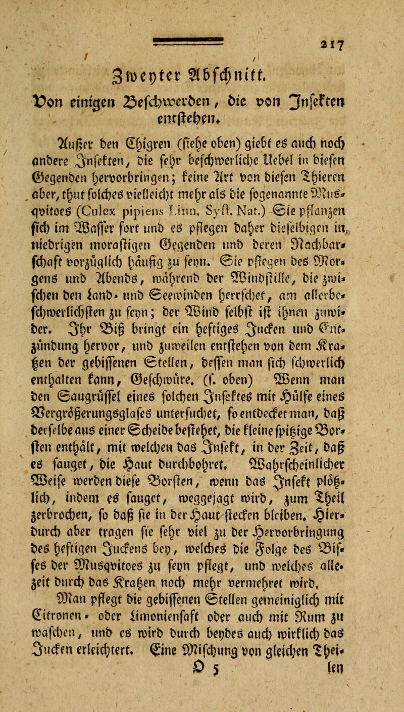 / / Szepter 2(6fcf;m'(t Von einigen öefcbrceröen , t)ic von jfnfeften entfielen, Tlufyv ben Seigren (fter)e oben)gtebt e$ nurf) nod) (inbere .^nfefien, Die fefjr befcfywerltcbe Uebef tu biefen ©egenben hervorbringen; feine 7(rf Von biefen gieren obcr,tf}utfold)eSMefleid)t mer)rai$ frie fogcnannfeSRuö« <}Vtfoeö (Culex pipieiis Linn, Syft. Nat.) ©te pflügen ftd) im ^Baffer fort unb es pflegen ba^er biefeibigen täj, niebrigen morafh'gen ©egenben unb bereu 3?ad)bar* febaff vot^ügltd) f)äuftg §u feon, ©te pjlegen beö £Kor* genß unb #benbö, wafprenb ber SBinbfliße, bieget* fd)en ben icmb» unb ©eewinben ^errfdjef / am ollerbc* fd)n>eilid)(len ju fei>n; ber $öiitb felbfr ifi if)nen jum^ fcer. 3£r ?3i§ bringt ein §efttge$ ^tiefen unb ßnf* ätmbung f)ervor, unb jumeüen entfWien von bem ora- len ber gebtjfenen ©reden, beflfen man ftd) fd)wer(id) enthalten fann, @efd)wuref (f* oben) 5Benn man ben ©augrüfiel eineö folgen 3nfef teö mit Jpülfe eines SSergroperungöglafeö unferfud)ef, foentbeefetman, bag berfdbeaus einer @d)etbe befielet, bte f[eine fptfMge Sor- ben enthalt, mit weldjen t>a$ 3nfeff / in ber jgetf, baf? eö fauget, bie jpaut bttrd)bof)rett ÖBatnfcbein Hebet SEBetfe werben biefe 35orjlen, wenn ba$ $nfeft plo|* lid), inbem e$ fauget, weggejagt wirb, jum $r>t( ^erbroeben, fo baß fte in ber jpaut fieefen bleiben* £ier* burd) aber tragen fte fet)e viel 51t ber J??rvorbringung be$ heftigen 3ucfenS bei;, welcbeS bte Solgc beö S3t(V feö ber 3)?u$qvitoeö ^u fe^n pflegt, unb wM)?$ ade« gett burd} baß $ra|en nod) me§r vermehret wirb, Wem pflegt bk gebiffenen ©feilen gemeiniglicb mit Zitronen • ober itmonienfaft ober aud) mit 3ütm ju ti>qfd)en, unb eö wirb bureb betjbeö aud) wirf(id) W 3u.cfah erleichtert* ®ne SRiftyung von g(dd;en %$*U 0 5 |en