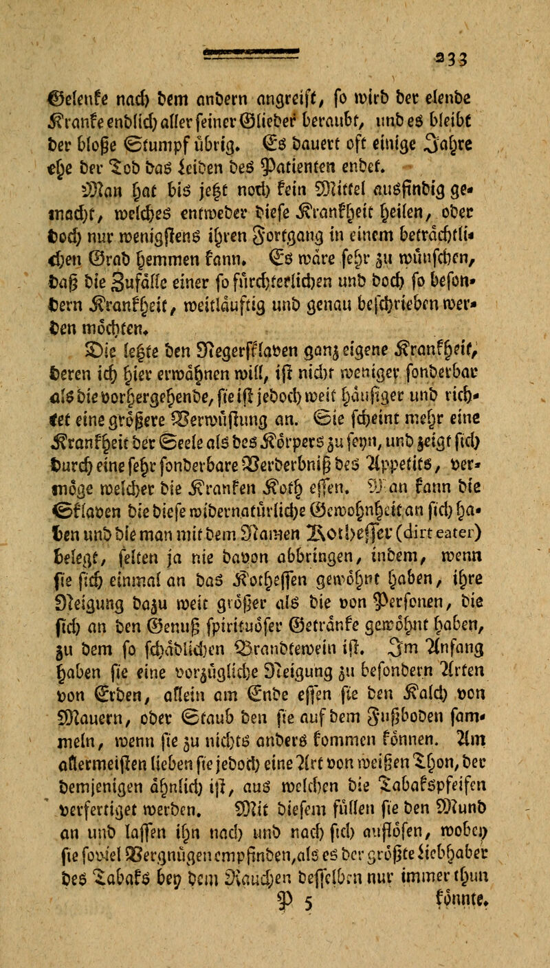 ©eleufe nad) bem anbern angreift^ fo wirb ber elenbe ifranfeenbfid) aller feiner ©lieber beraubt, imbeö bleibe ber bloße ©tumpf ubritj. & bauert off einige 3aj}re *§e ber 5ob ba£ ieiDen beö Patienten enber; *Man t)at bis jegt nod) fein Sföttfd auSftnbig ge- tnad)t, roeldjeö entmeber biefe Äranftjdt feilen, ober tood) nur roentgjleng tyren Sorfgang in einem betrdcfrfli« <f;en ©rat) tjemmen famn €ö rodre ge£r 511 rcüufcben, fcaß t>ie Sufddc einer fo furd)terlid)en unb bod) fo befon» tern Äranf^eif, roeitlduftig unb genau befdjriebcnroer* den mochten* SDie legte ben Siegerff laben ganj eigene j?ranfr)df, fceren id) wer errodr}nen nnll, tjl nidn roemger fonbetbac Öi0bieöor^erger}enbe,ftei!ljebod)weit häufiger unb lieb- let eine größere ®ew>ufhmg an, @ie fdjeint met)r eine Äranfr}ett ber (Seele als beö Äorpcrs £u fetjn, unb jeigf fid) turcöemefe^rfonbevbarea3erberbni§beö Appetits, t»er* möge roeldjer bk Steinten Äofr) effen. ^j an fann bk ©f laben bk bkfe roibernaturlidje ©en)or)nr)dtan fid) r)a- fcen unb bie man mit bem Flamen 2\otbefjer (dirt eater) belegt, feiten ja nie bauen abbringen, inbem, roenn fie fid) einmal an ba$ Äöt&e|fen genant Ijaben, ir)rc Steigung baju roeit großer al$ bk t>on $>erfonen, bk jtd) an ben ©enuß fpirifuofer ©etrdnfe gerro&nt f)a6en, 51t bem fo fd>abiid)cn Qxanbteroeiu ijl. 3m Ttnfang §aben fte eine t>or^uglid)e DTeigung 311 befonbern lUten tton (Erben, allein am €nbe effen fte ben Said) t>on SRauern, ober <&tanb ben fte auf bem $*#oDen fam* mein, wenn fte $u nid)tö anberö fommen fonnen. 2lm aflermeiften lieben fte jebod) eine ?(rt &on zeigen S^on, ber bem jenigen dfmlid) tft, an$ rockten bie Sabaföpfeifen ' verfertiget werben. $)lit biefem füllen fte ben 9J?unb an unb lajfen ir}n nad) unb nad) ftd) außofen, roobci) fie fowel QSergnugen empfinben,als es ber größte liebhabet be$ ZabaU bey bem diand)en befielen nur immer ttym ?P 5 (fimfa*