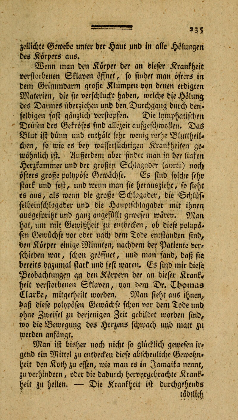 läüdjte Qimeie unter ber Jßaut unb in äffe Jpclurtgeit 6eS Körpers aus. 2öenn man fcert Körper t>er an tiefer j?ranf£eie verdorbenen ©flauen offner, fo finbet man offers in fcem ©rimmbarm große Älumpen *on benen erbigem Sttaterien, bie fte »erfdjlucft ^aben, weld)e bie $olun<| !>es ©armeSiiberjie^eu un> ben £>urd)gang burd) ben* felbigen faß gän^lid) verßopfen. ©ie tympfKttifd)en ©rufen bis ©efrofeS fmb alUftit aufgefdjwotfen. ©aS SMut ijl buon unb ent§aft feijr wenig roffje S5Iuft{)eiU d)en, fo wie es bei; wöflerfwcbttgetv Äranffjeiten ge* n?6f;n[td) tfl. Süperbem aber finbet man in ber (tnfert jperjfammer unb ber großen ©d)(agabet (aorta) noef) pfferS große pofnpofe ©ewdcbfe. €s fmb fofd)e fefje flarf unb feft, unb wenn man jte (jerausjteftf, fo fielet es ans, a(S wenn bie große ©djlagaber, bie ©d)lüf« felbeinfcblagaber unk bie Jpauptfd)fagaber mit ifnie« muSgefpri§t unb ganj angefüllt grwefen waren. SD?au fyat, um mit ©ewißfjeif ju «ntbetfen, ob bkfe polDpo* fen ©ewucbfe vor ober nad) bem %cbe enfflanben ftnb, im Körper einige SKinuten, nad)bem ber 9>afiente »er* febieben war, fd)on geöffnet, unb man fanb, ba$ ji'e bereits Dazumal fiarf unb fefi waren. €s fmb mir bkfa ^3eobad)fungen an ben Körpern ber an biefer $ranf* tyit verdorbenen ©flauen, tton bem 3Dr.. Ibotnas (llavtCf mitgeteilt worben. $)Un fiefjt aus ifjnen, fraß biefe polnpofen ©ewdcbfe fd)on vor bm %obe unbj pf)ne Steife! b11 derjenigen %tit gebilDet worben fmb, xoo bk Bewegung bes Jjer^enS \ä)md) unb matt ju jperben anfangt. Sftan ifl bisher nod) nkbt fo gtücflid) gewefen ir* genb ein Mittel $u entbeefen biefe abfthmiidbe ©ewofjn* fyit ben $otf) $u ej|en, \w man es in ^amaiia nennt, $utterf)inbern, ober bie babuvd) bervorgebraebte j?ranr« fjeit ju Reifen. — Sie $ranf§eit i)l burd;ge£enbs