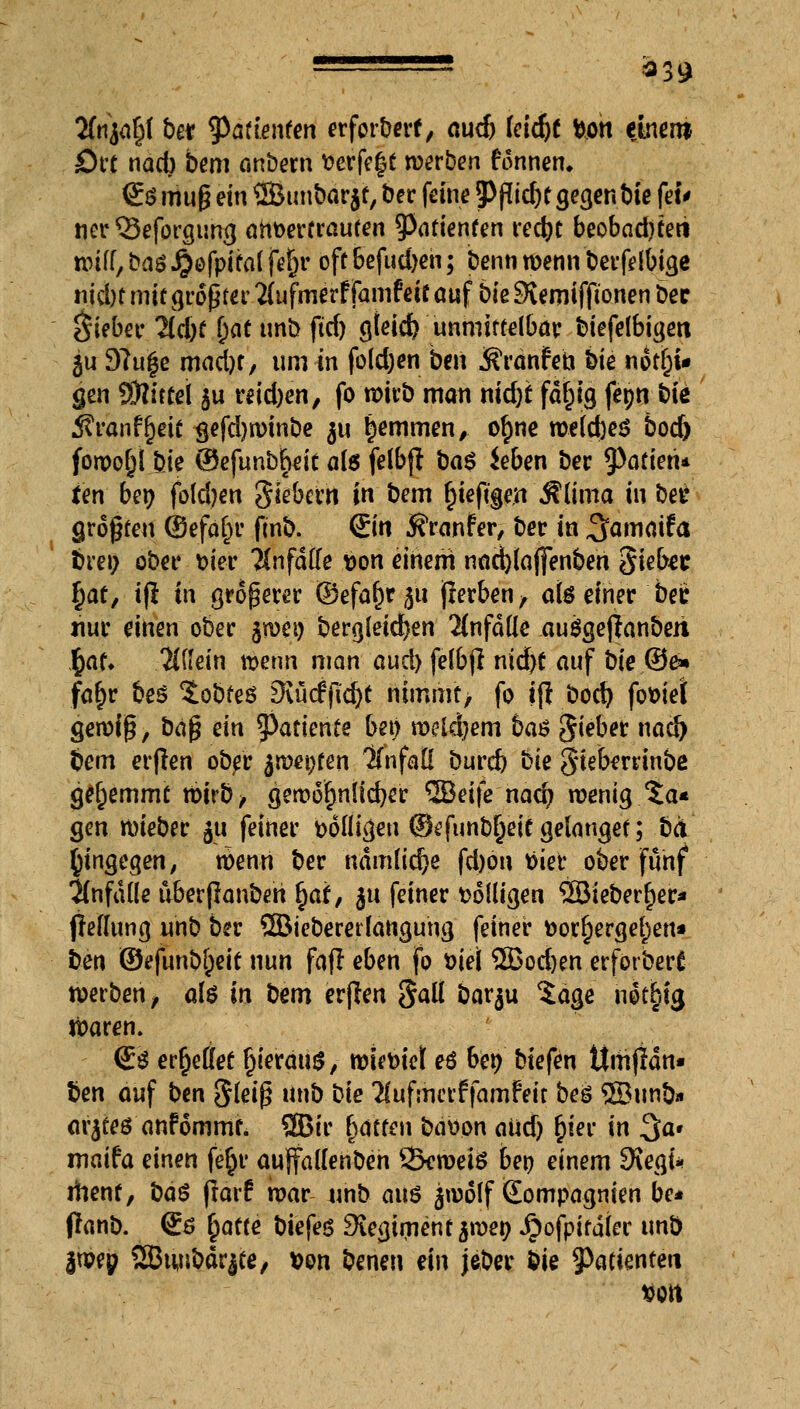 2fnja§f ber ^^ttenfen erfordert, auch feid)f fcon etnm Qtt ndcb bem anöem fcerfe^t werben formen, <E$ muß ein ©unbor jf, ber feine jPßic&t gegen bie feu nerQ3eforgung anvertrauten ^Patienten recfyt beobad)teri wiff/basJ^ofpifalfefn* off befudjeh; benn wenn berfelbige niebt mü größter #ufmerf famfeif auf bie Siernifftonen bec Riebet« lld)t i)at tmb ftd) gfeid) unmittelbar biefelbigen §u 9?u|e mad)t, um-in fo(d;en ben ÄränrYn bie notrjw gen tOlitCel ju reid)en, fo noirb man nid)t fdt)ig fepn bie Äranf(jeie gefdjwinbe $u tjemmen, ot)ne me(d)ej? bod) fowojjl.bie ©efunbfait ate felbft ba$ ieben bec datiert* ten ber; foldjen $iebmt in bem r)ieftge.n Äüma in ber großen @efaf)r ftnb. Sin 5?ranfer, ber in ^flmaifa bren ober m'er Änfdffe i>on einem nad)(affenbeh Siebet §af, i(l in größerer ©efa^rju jlerben, als einer ber nur einen ober $wei) bergletdjen anfalle auggeftanberi Jjjaf* allein wenn man aud) felbjl nid)f anf bie®e» fat)r bes Sobfeö 3\urfjüd)t nimmt, fo ifl bod) fofciel Seroig, ttäfc ein tyatknte bei) wcidjem ba$ Riebet nad) bem erjlen ober 5wei)fen ITnfaÖ burd) bie gieberrinbe gehemmt wirb, gemofjnlidjer Weife nad) wenig.5a« gen wieber ju feiner völligen ©efunbiljeicgelanget; bei (jingegen, wenn ber nämliche fd)on tiier ober fünf anfalle uberflanbeh r)af, ju feiner t>6(ligen 2Biebert)er* fieffung unb ber QBiebererlangung feiner fcorfiergerjen* ben ©efunbjjetf nun fafl eben fo t>iei 5Bod)en erförbert werben, ate in bem erjlen galt barju %age nforjig waren. <£$ erfjeilet r)iermi$, wieviel eß ben biefen ttmjidn* ben auf ben Steig unb bie 2lufmerffamfeit beö ©unb» arjtes anfommf. 2Bir fyättm bation aud) rjier in 3a» maifa einen ferjr aulfallenben 23eweiö ben einem SKegi* itienf, bo$ flarf war unb aus $n)off tEompagnien be* flanb. €6 £atte tiefes ^vegirnentarnen Jpofpirdler unb jwep SBiuibdrjte, t>on beneu ein jeber Sie Patienten »ort