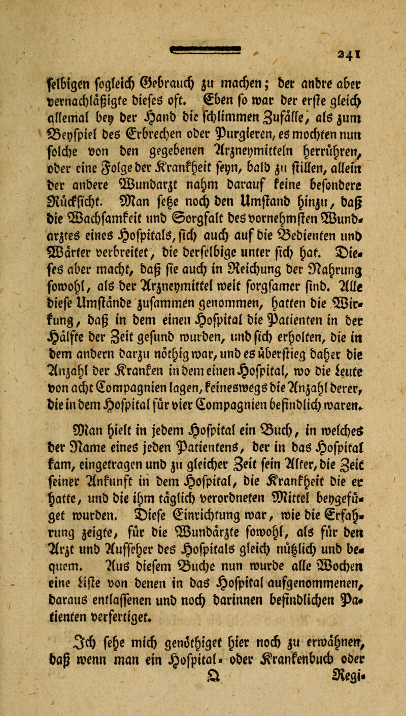 fetbigen fegteidj ©ebraud) $u machen; ber anbre a6ec fcernad)ld§igfe biefeö oft, &en fo war ber er|?e g(eid> aflemal be^ ber £anb bicfcWimmen Sufdffe, afö junt SSepfpiel beö €rbred)en ober purgieren, es mochten nun folcbe von ben gegebenen 'Mrjneymittefa fjerrüf)ren, ober eine Jolgeber Äranfjjett fe^n, balb 511 jliffen, allein ber anbere ©unbarjt na§m barauf feine &efonbere SKucffid)t. SRan fef e nod) ben Umjlanb §inju, baf* f>te 3Bad)famfeit unb ©orgfaft beSVornefjmfrenSBunb* arjteö eineö ijofpitate, fid) auc& auf bie 25ebienten unb SEBdrter verbreitet, bie berfelbige unter ftd) jof. ©ie* feö aber mad)t, baß fte aud) in JKeidjung ber Sfaupruna, fowoltf, als ber ^(rjnetjmtftel weit forgfamer jtnb. Tille tiefe Umfldnbe $ufammen genommen, Rotten t)ie 3Bir* fung, ba§ in bem einen Jpofpifal bie Patienten in bec Jpdlfte ber 3?*t gefunb mürben, tmbftd) erholten, bie in bem anbern barju n6t§igwar,unbeswberftieg bafjer bie 2lnjaf)l ber Äranfen in Dem einen Jjofpitaf, wo bie ieutt fcon adjt Sompagnien lagen, f einesroegs bie Hn%afy Derer, We in bem Jpofpitaf für vier Sompagnien be jtnblid) waren* SWan fyelt in jebem Jjofpitaf ein 93ud), in weites ber Slame eines jeben fyaüentenü, ber in ba$ JpofpitaC f am, eingetragen unb ju gleicher 3*ft fein Wfer, bie 3ei£ feiner Ttnf'unft in bem £ofpifa(, bie $ranf£eit Die er: ijatte, unb bie ifjm tdg(icf) verorbneten 9RitteI bepgefü* get würben, 2>iefe @nrid)fung war, wiebie€rfa§- rung jeigte, für bie 5Bunbdr$fe fowofjf, afö für beti Hitf unb ?(uffef)er beö .^ofpitals gfeid) nü|lid) unb be« quem, ?(uö biefem Q5ud)e nun würbe äffe 2Bod)m eine iijle von benen in ba$ Jjofpifaf aufgenommenen, baraus enflajfenen unb nod) barinnen beftnbüc&en 9>a» tienten verfertiget» 3tf) fe&e mid) genot^igef Ijter nodj $u ermahnen, baß wenn man ein Jfjofpitat« ober j?ranfenbucb ober St Siegi«