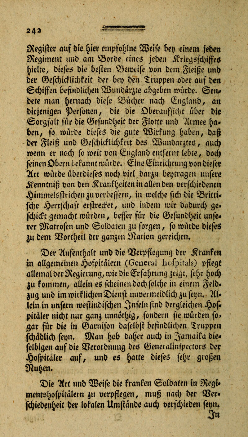 3 4 3 ** —— Stegijler auf bie §ier empfoljlne 2Bdfe bei; einem jeben ÜKegiment unb am 93orbe efncö jeben j?negöfd)ijfe$ §ielte, biefeS t>ie beflen $3emeife Don bem gleite unb ber ©efd)icFücbfeic ber ben ben Gruppen ober auf ben ©du'ffen befi«blid)cn 28unbar$tß abgeben mürbe. @en* bete man §ernad) biefe Stiebet* nad) ©ngianb, an biejenigen ^erfonen, bk bk Dberaufftcl>ü übet' bk ©orgfalt für bte ©efunbfjetf ber glotte unb 2lrmee §a- ben, fo mürbe biefeö bk gute ©irfung f)aben, ba$ ber $lei$ nö ©efd)icfltd>fetc be$ ©unbarjteö, aud) menn er nod) fo weit Don (Snglanb entferne lebte, bod) feinen Obern befannt mürbe, Sine Sinrtd)tungDon biefec Tin mürbe überbtefeö nod) Diel bar$u beitragen unfere J^enntnig Don ben ^ranf Reiten in aüenben t>erfd)iebenen ^)immelöjlrid)enju Derbelfern, in me(d)e ftcb bie 25rttti* fcfce Jperrfcbafc erjlrecfef, unb inbem mir baburd) ge* fd)icft gemad)t mürben, befier für bk ©efunbljeu unfe- ter Sftatrofen unb ©olbaten $u forgen, fo mürbe biefeö ju bem 93ort§eü Der ganjen Nation gereidjen, 35er 2(ufent§alf unb bie OSerpffegung ber Traufen in allgemeinen $ofpitalern (General hofpitals) pflegt allemal ber Sxegierung, mie bk (Erfahrung jcigt, fef)r j)od> ju fommen, allein e$ fd)einenbod)fold)e in einem gelb* jug unb im mitfliegen $)ienjl unöermdblid) $u fet;n, al- lein in unfern mejlinbifdjen ^nfeln ftnb berg{eid)en J£)of« pitäler ntd^t nur gan$ unnötig, fonbern fte mürben fo* gar für bie in ©arnifon bafelbf! befinblkben, Gruppen jtyäbltd) fenn. 9Ran §ob Dal)er aud) in ^amaifa bk» felbigen auf bk SSerorbnung beö ©eneralinfpectorö bec $ofpicaler auf, unb e$ (jatte biefeö fe§r großen 2Ru|em 5>ie litt unb ©eife bie fraufen ©ofbafen in Siegt» mewsl)ofpifälern $u verpflegen, mug nael) ber 93er- fcfyieben&eit ber lofalen tlmjiänbe aud; t?erfd;ieben fegn* 3«