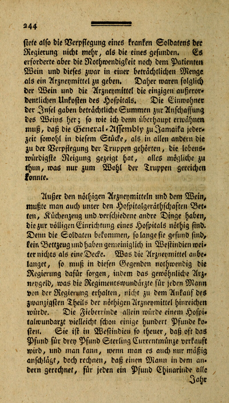 flefe affo bie Verpflegung eines fraufen ©ofbafeng btc Siegierung nid)t mef)r, ö(S bte eines gefunben. <£$ crforberfe ober bk Sftof^wenbigfeit nod) bem ^afienfert SSÖein unb biefes jwar in einer befra$flid)en SKenge olö em 2fr$net;mittel ju geben» SDa[;er waren fo(glid) fcer ©ein unb bie 2(r$nei;mittel bie einigen augeror« fcenilidjen Unfoflen beö Jjpofpifalö. $Die ©inroofjnec fcer 3nfel gaben befräd)tlid)e (Summen jur2fnfd)(.jfung fceS 2öeinö r)er; fo wie icfr benn überhaupt erwähnen mu§, baß bte C5eneral»2lflTembly $u3amaifa jeber* $dt forooßl in biefem ©tücfe, als in allen anbem bie ju ber Verpflegung ber Gruppen geworfen, bie lobenö* roürbigfle Steigung gezeigt r)af, atteö mögliche $u tfjun, waö nur jum SSJo§( ber Gruppen gereicfyetj fonnfe* kluger ben nötigen 2(rjnet)mtffefa unb bem ©ein, tnuf^e man aud) unter ben Jpofpifalgerdtr)fd;affen Let- ten , $üd)en$eug unb fcerfd)iebene anbre £>tnge fyaben, fcie^ur »o(ligen©nrid)fung eines Jpofpifalö nofr)ig ftnb. 5Denn bie ©otöafen bekommen, fo lange fie grfunb ftnb, fein 53etf}eug unb ^abengemeintgltd) in ©effinbien wei- ter md)t6 a!ö eineSecfe* ©aö bie 2{r$nepiiefel anbe- langet, fo mufj in biefen (Segenben notfjwenbig bk Slegierung bafür forgen, inbem ba$ gewöhnliche Ihfc nei;gelb, xva$ bie 0Jegimenfön)unbarjfe für jeben SKanti i>on ber Stegtmmg erhalten, tikljt gu bem TÜnfauf be$ jwan^tgfren $£ei($ ber nötigen2ir^nepmiftel r^inrekben würbe. Sie gtebetrfnbc allein würbe einem Jpofpu falwunbar^t t>ie[{eid}f fd)on einige fjunberf $)funbe fo* (leu, ©ie ift in ©efrinbien fo treuer, ba$ oft ba$ SPfunb für brer; ^Pfunb ©ferling Surre nfmünje fcerfauft wirb, unb man fonn, wenn man es aud) nur magig önfd)(agf, bod) rennen, ba$ einen SRahu in bem air« bern gerechnet, für jeben ein ^Pfattb SJjinoriube alte