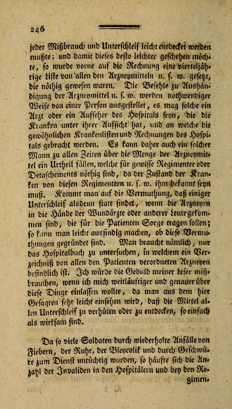 jeber SKtgbraud) tmb Unferfd)feif Uid)t enfbccfef werben mußte ? unb bamit tiefes beßo leidjter gefd>e{)en möd). te, fo würbe Dorne auf bie 9ted)nung eine Dierrefjäh- rige iifle Don allen ben ^rjnepmitteln u. f. w. gefeit, bie notl)ig gewefen waren, ©ie 25efe£fe ju ftitörjän* bigtmg ber 'Ht^nepmittel u* f. ro. werben notwendiger QBeife Don einer 0erfotr auggeflellet, es mag foId>e ein 2trjt ober ein ?Cuffe^er beö ^ofpiralö fer;n, bie bie hänfen unter trjrer 2fufftd)t Ijat, unb an welcfce bie gewöhnlichen JSYanfenlijlenunb 9{ed)nungen beS Jpofpi* tals gebrad)t werben* (£ö fann bafjer aud) ein fold)er SRann ^u allen Seifen über bie Sfttenge ber Hv^mijmit* tel ein Urteil fallen, we'ldje für gewiffe SJegimenter ober 3)etafd)ementö nott)ig fmb, ba ber 3«R^nb ber $ran* fen Don biefen -»Regimentern tt. f. w. i£m-Mannt fet;« muß. $ommt man auf bie $8ermutl)ung, ba$ einiger tlnterfd)leif alöbenn fratt ftnbet, wenn bieHt^net)m in bie $dnbe ber ®unbdrjte ober anberer ieutegefomr men ftnb, bie für bie Patienten (gorge tragen foKen; fo fann man leidu ausjinbig macben, ob biefe QSermu* tt)migen gegrünbet ftnb, Wan braudjt ndmlid), nur ba$ ^ofpifalbud) ju unterfud)en, in wekbem ein 93er* $eid)nig Don allen ben Patienten fcerorbneren Ärjnegen bepnblid) ijfc 3d) wür^e Die ©ebulb meiner iefer miß* braueben, wenn id) mid) weitläufiger unb genauer über biefe ©inge einladen wollte, ba man aus bem r)ier ©efagten fe^r leid)t einfe^en wirb, t>ag t)ic Mittel al- len Unterfd)(eif ju t>er£üten ober ju entbeefen, fo einfach als wirf fam ftnb. 3>a fo Diele ©olbaten burd) wteberr)olte Tfnfdlfe^on giebern, ber 9lu&r, ber 53(et)C0Üf unb burd) ©efd)wu* re jum ©ietift untud)tig würben, fo t)dufte (cd) Die ?ln- jat)l ber ^«Daliben in ben Jpofpitdlem unb bei; ben Die* gimen*