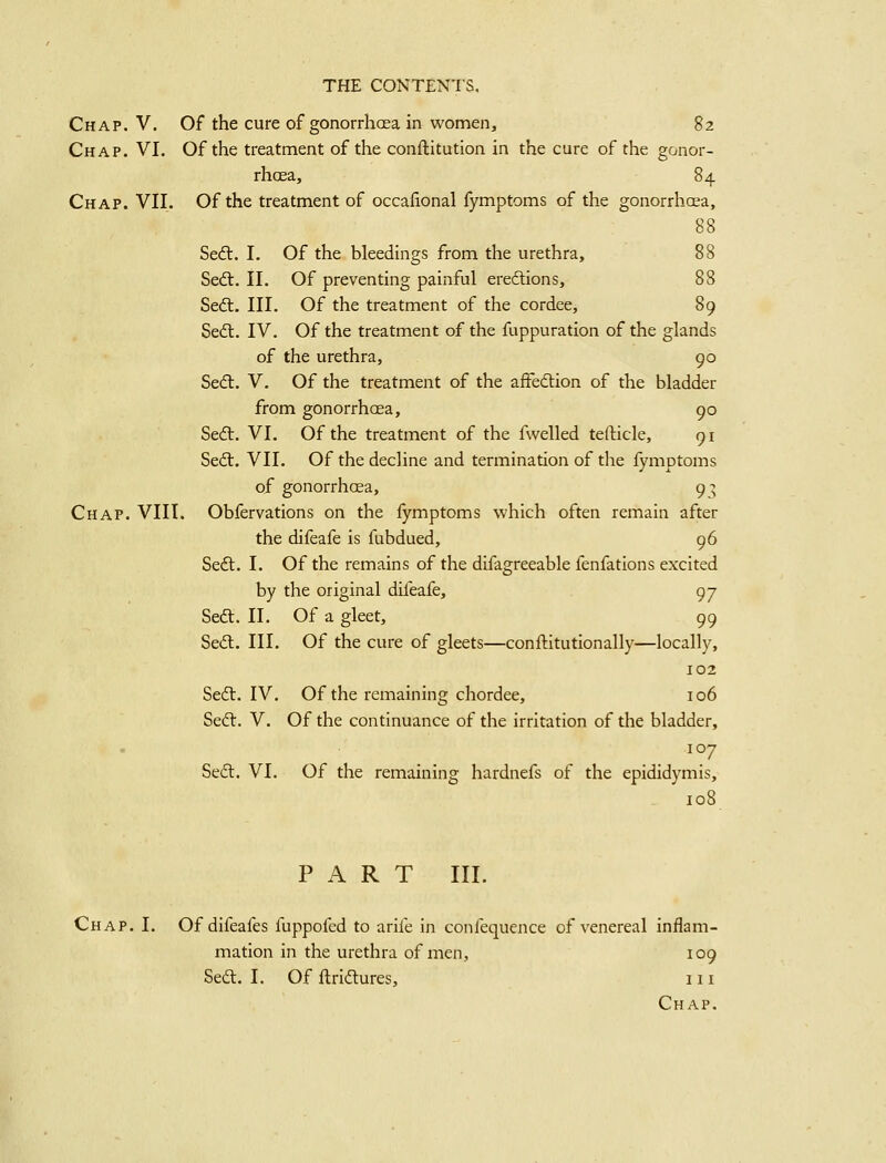 Chap. V. Of the cure of gonorrhoea in women, 82 Chap. VI. Of the treatment of the conftitution in the cure of the gonor- rhcEa, 84 Chap. VII. Of the treatment of occalional fymptoms of the gonorrhoea, 88 Sedt. I. Of the bleedings from the urethra, 88 Sed:. II. Of preventing painful eredions, 88 Sed. III. Of the treatment of the cordee, 89 Sed. IV. Of the treatment of the fuppuration of the glands of the urethra, 90 Sed. V. Of the treatment of the affedion of the bladder from gonorrhoea, 90 Sed:. VI. Of the treatment of the fwelled tefticle, 91 Sed. VII. Of the decline and termination of the fymptoms of gonorrhoea, 9:; Chap. VIII. Obfervations on the fymptoms which often remain after the difeafe is fubdued, 96 Sed. I. Of the remains of the difagreeable fenfations excited by the original difeafe, 97 Sed. II. Of a gleet, 99 Sed. III. Of the cure of gleets—conflitutionally—locally, 102 Sed. IV. Of the remaining chordee, 106 Sed. V. Of the continuance of the irritation of the bladder, 107 Sed. VI. Of the remaining hardnefs of the epididymis, 108 PART III. Chap. I. Of difeafes fuppofed to arife in confequence of venereal inflam- mation in the urethra of men, 109 Sed. I. Of llridures, 111