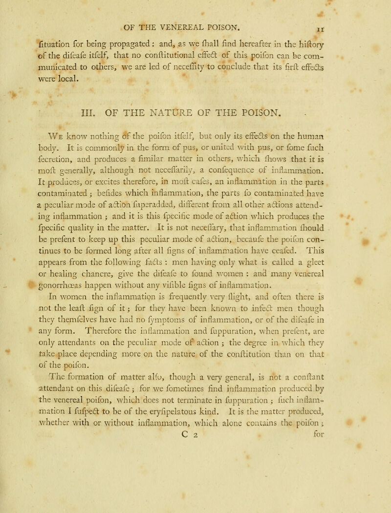 fituation for being propagated: and, as we fhall find hereafter in the hiftory of the difeafe itfelf, that no conftitutional eifedl of this poifon can be com- municated to others, we are led of neceffity to conclude that its firft effedts were local. III. OF THE NATURE OF THE POISON. We know nothing of the poifon itfelf, but only its efFefts on the human body. It is commonly in the form of pus, or united with pus, or fome fuch fecretion, and produces a fimilar matter in others, which fliows that it is mofc generally, although not neceffariiy, a confequence of inflammation. It produces, or excites therefore, in moft cafes, an inflammation in the parts contaminated ; befides which inflammation, the parts fo contaminated have a peculiar mode of adtlon fuperadded, different from all other adions attend- ing inflammation ; and it is this fpecific mode of aftion which produces the fpecific quality in the matter. It is not neceffary, that inflammation fhould be prefent to keep up this peculiar mode of adiion, becaufe the poifon con- tinues to be formed long after all figns of inflammation have ceafed. This appears from the following fafts : men having only what is called a gleet or healing chancre, give the difeafe to found women : and many venereal gonorrhoeas happen without any vifible figns of inflammation. In women the inflammation is frequently very flight, and often there is not the leafi; fign of it; for they have been knov/n to infect men though they themfelves have had no fymptoms of inflammation, or of the difeafe in any form. Therefore the inflammation and fuppuration, when prefent, are only attendants on the peculiar mode of aftion ; the degree in which they take place depending more on the nature of the conftitution than on that of the poifon. The formation of matter aKo, though a very general, is not a conftant attendant on this difeafe ; for we fometimes find inflammation produced by the venereal poifon, which does not terminate in fuppuration ; fuch inflam- mation I fufpecfl to be of the eryfipektous kind. It is the matter produced, whether with or without inflanamation, which alone contains the poifon ; C 2 for