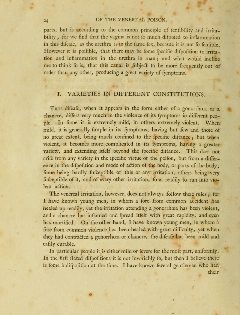 parts, but is according to the common principle of fenfibility and irrita- bility ; for we find that the vagina is not fo much difpofed to inflammation in this difeafe, as the urethra is in the fame fex, becaufe it is not fo feniible. However it is poflible, that there may be fome fpecific difpofition to irrita- tion and inflammation in the urethra in man; and what would incline me to think fo is, that this canal is fubjedl to be more frequently out of order than any other, producing a great variety of fymptoms. I. VARIETIES IN DIFFERENT CONSTITUTIONS. This difeafe, when it appears in the form either of a gonorrhoea or a chancre, ditfers very much in the violence of its fymptoms in different peo- ple. In fome it is extremely mild, in others extremely violent. When mild, it is generally fimple in its fymptoms, having but few and thofe of no great extent, being much confined to the fpecific diftance j but when violent, it becomes more complicated in its fymptoms, having a greater variety, and extending itfelf beyond the fpecific diftance. This does not arife from any variety in the fpecific virtue of the poifon, but frona a differ- ence in the difpofition and mode of aftion of the body, or parts of the body; fome being hardly fufceptible of this or any irritation, others being very fufceptible of it, and of every other irritation, fo as readily to run into vio- lent adion. The venereal irritation, however, does not always follow thefe rules j for I have known young men, in whom a fore from common accident has healed up readily, yet the irritation attending a gonorrhoea has been violent, and a chancre has inflamed and fpread itfelf with great rapidity, and even has mortified. On the other hand, I have known young men, in whom a fore from common violence has been healed with great difficulty, yet when they had contradled a gonorrhoea or chancre, the difeafe has been mild and eafily curable. In particular people it is either mild or fevere for the moff part, uniformly. In the firft flated difpofitions it is not invariably fo, but then I believe there is fome indifpofition at the time. I have known feveral gentlemen who had their