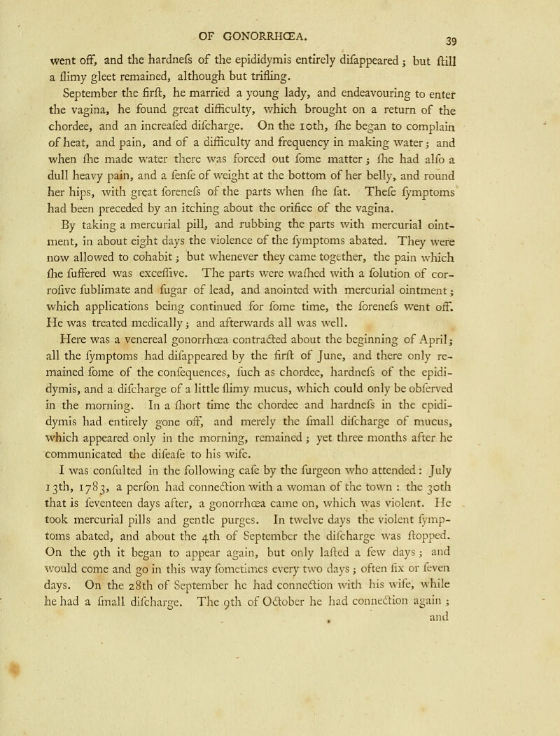 went ofF, and the hardnefs of the epididymis entirely difappeared; but ftill a llimy gleet remained, although but trifling. September the firft, he married a young lady, and endeavouring to enter the vagina, he found great difficulty, which brought on a return of the chordee, and an increafed dlfcharge. On the loth, ihe began to complain of heat, and pain, and of a difficulty and frequency in making water; and when fhe made water there was forced out fome matter; fhe had alfo a dull heavy pain, and a fenfe of weight at the bottom of her belly, and round her hips, with great fcrenefs of the parts when fhe fat. Thefe lymptoms had been preceded by an itching about the orifice of the vagina. By taking a mercurial pill, and rubbing the parts with mercurial oint- ment, in about eight days the violence of the fymptoms abated. They were now allowed to cohabit; but whenever they came together, the pain which fhe fuffered was exceffive. The parts were wafhed with a folution of cor- roiive fublimate and fugar of lead, and anointed with mercurial ointment; which applications being continued for fome time, the forenefs went off. He was treated medically; and afterwards all was well. Here was a venereal gonorrhoea contradled about the beginning of April; all the fymptoms had difappeared by the firft of June, and there only re- mained fome of the confequences, fuch as chordee, hardnefs of the epidi- dymis, and a dlfcharge of a little flimy mucus, which could only be obferved in the mornlns;. In a fliort time the chordee and hardnefs in the eoidi- dymis had entirely gone off, and merely the fmall dlfcharge of mucus, which appeared only in the morning, remained ; yet three months after he communicated the difeafe to his wife. I was confulted in the following cafe by the furgeon who attended : July 13th, 1783, a perfon had connexion with a woman of the town : the 30th that is feventeen days after, a gonorrhoea came on, which was violent. He took mercurial pills and gentle purges. In twelve days the violent fymp- toms abated, and about the 4th of September the dlfcharge was flopped. On the 9th it began to appear again, but only lafted a few days ; and would come and go in this way fometimes every two days ; often fix or fcvcn days. On the 28th of September he had connexion vvitli his wife, while he had a finall dlfcharge. The 9th of Odober he had connexion again ; and