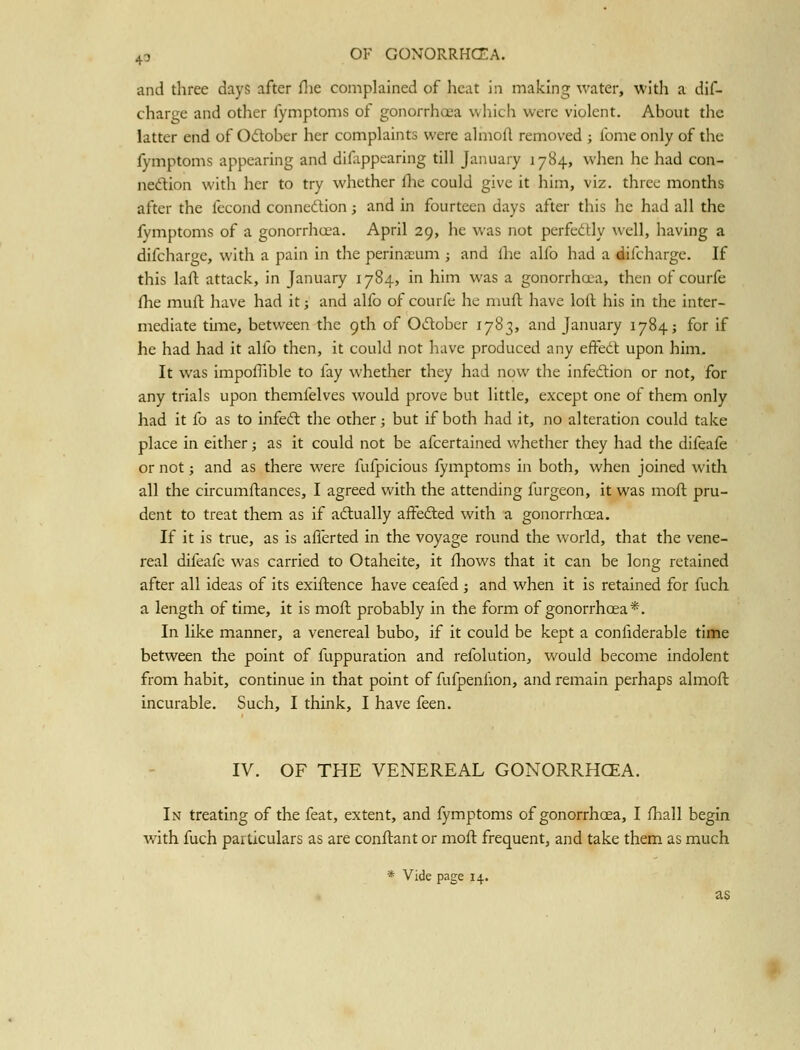 and three days after flie complained of heat in making water, with a dif- charge and other fymptoms of gonorrhcea which were violent. About the latter end of Odober her complaints were almoft removed ; fomeonly of the fymptoms appearing and difappearing till January 1784, when he had con- nexion with her to try whether flie could give it him, viz. three months after the fecoiid connexion; and in fourteen days after this he had all the fymptoms of a gonorrhoea. April 29, he was not perfectly well, having a difcharge, with a pain in the perinaeum ; and flie alfo had a difcharge. If this lafl: attack, in January 1784, in him was a gonorrhoea, then of courfe fhe muft have had it; and alfo of courfe he muft have loft his in the inter- mediate time, between the 9th of Odlober 1783, and January 1784; for if he had had it alfo then, it could not have produced any effedl upon him. It was impofhble to fay whether they had now tlie infedtion or not, for any trials upon themfelves would prove but little, except one of them only had it fo as to infeft the other; but if both had it, no alteration could take place in either j as it could not be afcertained whether they had the difeafe or not; and as there were fufpicious fymptoms in both, when joined with all the circumftances, I agreed with the attending furgeon, it was moft pru- dent to treat them as if actually aifefted with a gonorrhcea. If it is true, as is afferted in the voyage round the world, that the vene- real difeafe was carried to Otaheite, it fhows that it can be long retained after all ideas of its exiftence have ceafed ; and when it is retained for fuch a length of time, it is moft probably in the form of gonorrhoea*. In like manner, a venereal bubo, if it could be kept a confiderable time between the point of fuppuration and refolution, would become indolent from habit, continue in that point of fufpenfion, and remain perhaps almoft incurable. Such, I think, I have feen. IV. OF THE VENEREAL GONORRHCEA. In treating of the feat, extent, and fymptoms of gonorrhoea, I fhall begin with fuch particulars as are conftant or moft frequent, and take them as much * Vide page 14. as