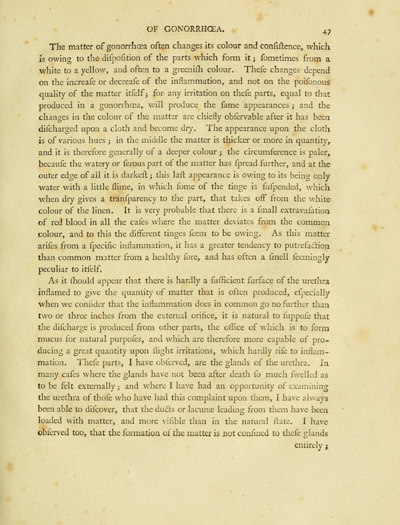 The matter of gonorrhoea often changes its colour and confidence, which IS owing to the difpofition of the parts which form it; fometimes from a white to a yellov/, and often to a greenifh colour, Thefe changes depend on the increafe or decreafe of the inflammation, and not on the poifonous quality of the matter itfelf 3 for any irritation on thefe parts, equal to that produced in a gonorrhoea, will produce the fame appearances; and the changes in the colour of the matter are chiefly obfervable after it has been difcharged upon a clotii and become dry. The appearance upon the cloth is of various hues ; in the middle the matter is thicker or more in quantity, and it is therefore generally of a deeper colour; the circumference is paler, becaufe the watery or ferous part of the matter has fpread further, and at the outer edge of all it is darkeft; this laft appearance is owing to its being only water with a little flime, in which fome of the tinge is fufpended, which when dry gives a tranfparency to the part, that takes off from the white colour of the linen. It is very probable that there is a fmall extravafation of red blood in all the cafes where the matter deviates from the commoa colour, and to this the different tinges feem to be owing. As this matter arifes from a fpecific inflammation, it has a greater tendency to putrefadlion than common matter from a healthy fore, and has often a fmell feemingly peculiar to itfelf. As it ihould appear that there is hardly a fufficient furface of tlae urethra inflamed to give the quantity of matter that is often produced, efpecially when we coniider that the inflammation does in common go no further than two or three inches from the external orifice, it is natural to fuppofe that the difcharge is produced from other parts, the othce of which is to form mucus for natural purpofes, and which are therefore more capable of pro- ducing a great quantity upon flight irritations, which hardly rife to inflam- mation. Thefe parts, I have obferved, are the glands of the urethra. la many cafes where the glands have not been after death lb much fvvelled as to be felt externally; and where I have had an opportunity of examining the urethra of thofe who have had this complaint upon them, I have always been able to difcover, that the duds or lacuna3 leading from them have been loaded with matter, and more vifible than in the natural ilate. I have obferved too, that the formation of the matter is not confined to thefe glands entirely j.