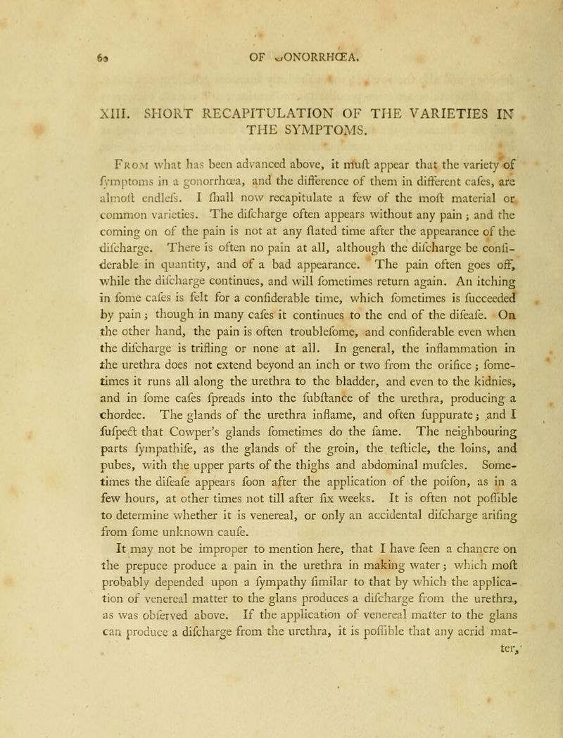 XIII. SHORT RECAPITULATION OF THE VARIETIES IN THE SYMPTOMS. From wliat has been advanced above, it muft appear that the variety of fvinj>toms in a gonorrhcea, and the difterence of them in different cafes, are ahiioll endlefs. I fhall now recapitulate a few of the nioft material or common varieties. The difcharge often appears without any pain; and the coming on of the pain is not at any flatcd time after the appearance of the difcharge. There is often no pain at all, although the difcharge be confi- derable in quantity, and of a bad appearance. The pain often goes off, while the difcharge continues, and will fometimes return again. An itching in fome cafes is felt for a confiderable time, which fometimes is fucceeded by pain ; though in many cafes it continues to the end of the difeafe. On. the other Iiand, the pain is often troublefome, and confiderable even when the difcharge is trifling or none at all. In general, the inflammation in ihe urethra does not extend beyond an inch or two from the orifice ; fome- times it runs all along the urethra to the bladder, and even to the kidnies, and in fome cafes fpreads into the fubftance of the urethra, producing a chordee. The glands of the urethra inflame, and often fuppurate; and I fufpeft that Cowper's glands fometimes do the fame. The neighbouring parts fympathife, as the glands of the groin, the tefficle, the loins, and pubes, with the upper parts of the thighs and abdominal mufcles. Some- times the difeafe appears foon after the application of the poifon, as in a few hours, at other times not till after fix weeks. It is often not poffible to determine whether it is venereal, or only an accidental difcharge arifing from fome unknown caufe. It may not be improper to mention here, that I have feen a chancre on the prepuce produce a pain in the urethra in making water; which moft probably depended upon a fympathy fimilar to that by which the applica- tion of venereal matter to the glans produces a difcharge from the urethra, as was obferved above. If the application of venereal matter to the glans can produce a difcharge from the urethra, it is poffible that any acrid mat- ter,'