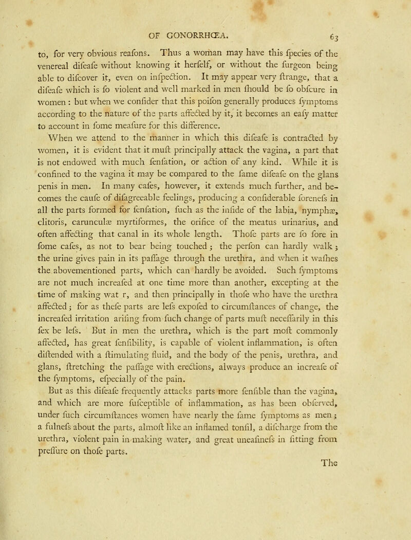 to, for very obvious reafons. Thus a woman may have this fpecies of the venereal difeafe vi^ithout knowing it herfelf, or without the furgeon being able to difcover it, even on infpeaion. It may appear very ftrange, that a difeafe which is fo violent and well marked in men fhould be fo obfcure in women : but when we confider that this poifon generally produces fymptoms according to the nature of the parts affefted by it, it becomes an eafy matter to account in fome meafure for this difference. When we attend to the manner in which this difeafe is contracted by- women, it is evident that it mull: principally attack the vagina, a part that is not endowed with much fenfation, or adcion of any kind. While it is confined to the vagina it may be compared to the fame difeafe on the glans penis in men. In many cafes, however, it extends much further, and be- comes the caufe of difagreeable feelings, producing a confiderable forenefs in all the parts formed for fenfation, fuch as the infide of the labia, nymphs, clitoris, carunculas myrtiformes, the orifice of the meatus urinarius, and often affedting that canal in its whole length. Thofe parts are fo fore in fome cafes, as not to bear being touched j the perfon can hardly walk ^ the urine gives pain in its paffage through the urethra, and when it wafhes the abovementioned parts, which can hardly be avoided. Such fymptoms are not much increafed at one time more than another, excepting at the time of making wat r, and then principally in thofe who have the urethra affedted; for as thefe parts are lefs expofed to circumflances of change, tlie increafed irritation arifing from fuch change of parts mull neceflarily in this fex be lefs. But in men the urethra, which is the part moft commonly affedted, has great fenfibility, is capable of violent inflammation, is often diftended with a Simulating fluid, and the body of the penis, urethra, and glans, flretching the pafiTage with eredions, always produce an increafe of the fymptoms, efpecially of the pain. But as this difeafe frequently attacks parts more fenfible than the vagina, and which are more fufceptible of inflammation, as has been obferved, under fuch circumftances women have nearly the fame fymptoms as men; a fulnefs about the parts, almofl: like an inflamed tonfil, a difcharge from the urethra, violent pain in making water, and great uneafmefs in fitting from preflure on thofe parts. The