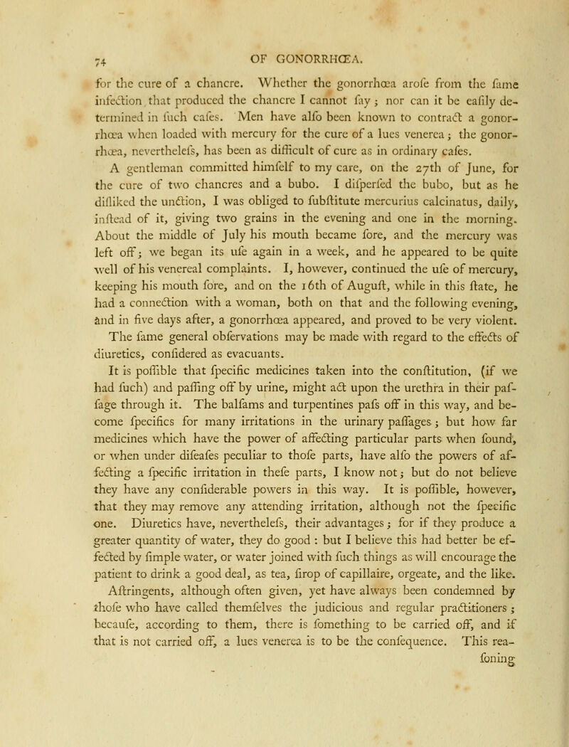 for the cure of a chancre. Whetlier the gonorrhoea arofe from the fame infed:ion that produced the chancre I cannot fay ; nor can it be eafily de- termined in fuch cafes. Men have alfo been known to contracft a gonor- rha?a when loaded with mercury for the cure of a lues venerea; tlie gonor- rhoea, neverthelefs, has been as difficult of cure as in ordinary cafes. A gentleman committed himfelf to my care, on the 27th of June, for the cure of two chancres and a bubo. I difperfed the bubo, but as he dilliked the unftion, I was obliged to fubftitute mercurius calcinatus, daily, inftead of it, giving two grains in the evening and one in the morning. About the middle of July his mouth became fore, and the mercury was left off; we began its ufe again in a week, and he appeared to be quite well of his venereal complaints. I, however, continued the ufe of mercury, keeping his mouth fore, and on the i6th of Auguft, while in this ftate, he had a connexion with a woman, both on that and the following evening, and in five days after, a gonorrhoea appeared, and proved to be very violent. The fame general obfervations may be made with regard to the effedls of diuretics, confidered as evacuants. It is poflible that fpecific medicines taken into the conftitution, (if we had fuch) and paffing off by urine, might ad: upon the urethra in their paf- fage through it. The balfams and turpentines pafs off in this way, and be- come fpecifics for many irritations in the urinary paffages; but how far medicines which have the power of affedling particular parts when found, or when under difeafes peculiar to thofe parts, have alfb the powers of af- fedHng a fpecific irritation in thefe parts, I know not; but do not believe they have any confiderable powers in this way. It is poflible, however, that they may remove any attending irritation, although not the fpecific one. Diuretics have, neverthelefs, their advantages; for if they produce a greater quantity of water, they do good : but I believe this had better be ef- fedled by fimple water, or water joined with fuch things as will encourage the patient to drink a good deal, as tea, firop of capillaire, orgeate, and the like. Aftringents, although often given, yet have always been condemned by thofe who have called themfelves the judicious and regular praftiticners ; becaufe, according to them, there is fomething to be carried off, and if that is not carried off, a lues venerea is to be tlie confequence. This rea- foning