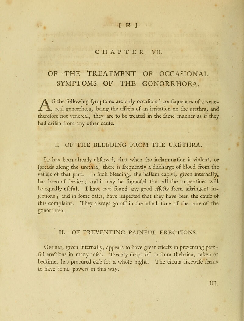 ^ • CHAPTER VII. OF THE TREATMENT OF OCCASIONAL SYMPTOMS OF THE GONORRHOEA. AS the following fymptoms are only occafional confequences of a vene- real gonorrhoea, being the effedls of an irritation on the urethra, and therefore not venereal, they are to be treated in the fame manner as if they had arifen from any other caufe. I. OF THE BLEEDING FROM THE URETHRA. It has been already obferved, that vi^hen the inflammation is violent, or fpreads along the urethra, there is frequently a difcharge of blood from the vefTels of that part. In fuch bleeding, the balfam capivi, given internally, has been of fervice; and it may be fuppofed that all the turpentines will be equally ufeful. I have not found any good eifedts from allringent in- jedlions ; and in fome cafes, have fufpedted that they have been the caufe of this complaint. They always go off in the ufual time of the cure of the gonorrhoea. ' II. OF PREVENTING PAINFUL ERECTIONS. Opium, given internally, appears to have great effecfls in preventing pain- ful ereftions in many cafes. Twenty drops of tinftura thebaica, taken at bedtime, has procured eafe for a whole night. The cicuta likewife feems to have fbme powers in this way.