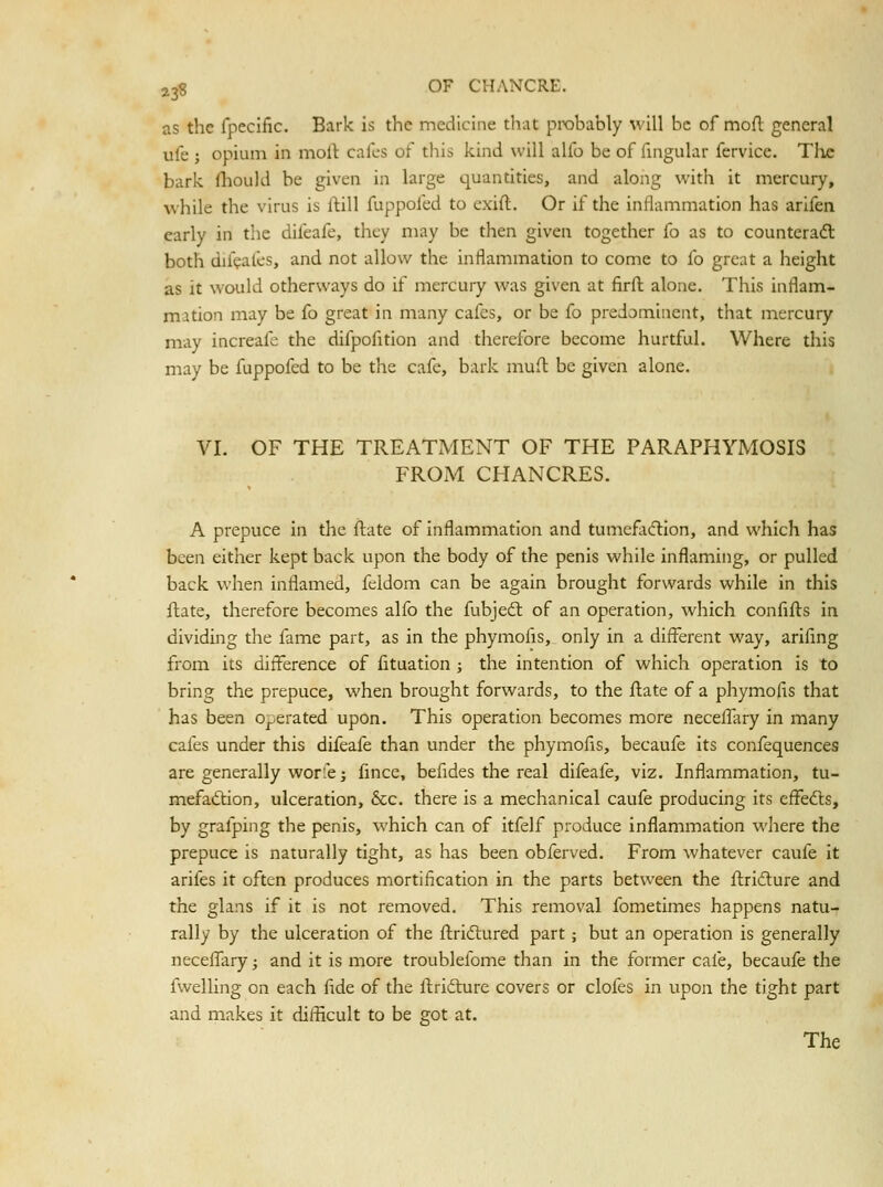 as the fpccific. Bark is the medicine that probably will be of mofl general ufe ; opium in molt cafes of this kind will alfo be of fingular fervice. Tlie bark fliould be given in large quantities, and along with it mercury, while the virus is llill fuppofed to exifl. Or if the inflammation has arifen early in the difeafe, they may be then given together fo as to counteract both difeales, and not allow the inflammation to come to fo great a height as it would otherways do if mercury was given at firfl: alone. This inflam- mation may be fo great in many cafes, or be fo predominent, that mercury may increafe the difpofition and therefore become hurtful. Where this may be fuppofed to be the cafe, bark muft be given alone. VI. OF THE TREATMENT OF THE PARAPHYMOSIS FROM CHANCRES. A prepuce in the ftate of inflammation and tumcfacflion, and which has been either kept back upon the body of the penis while inflaming, or pulled back when inflamed, feldom can be again brought forwards while in this ftate, therefore becomes alfo the fubjeft of an operation, which confifts in dividing the fame part, as in the phymofis, only in a difl'erent way, ariflng from its difference of fituation ; the intention of which operation is to bring the prepuce, when brought forwards, to the flate of a phymofis that has been operated upon. This operation becomes more neceflliry in many cafes under this difeafe than under the phymofis, becaufe its confequences are generally worfe J fince, befides the real difeafe, viz. Inflammation, tu- mefaction, ulceration, &;c. there is a mechanical caufe producing its effedls, by grafping the penis, which can of itfelf produce inflammation where the prepuce is naturally tight, as has been obferved. From whatever caufe it arifes it often produces mortification in the parts between the ftridlure and the glans if it is not removed. This removal fometimes happens natu- rally by the ulceration of the ftridtured part; but an operation is generally necefl!ary ^ and it is more troublefome than in the former cafe, becaufe the fwelling on each fide of the flridlure covers or clofes in upon the tight part and makes it difficult to be got at. The