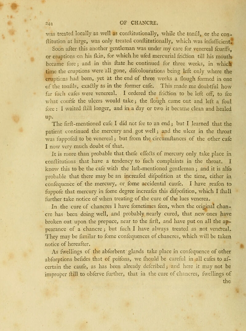 Vv-as treated locally as well as conflitutionally, while the tonlll, or tlie con- flitution at large, was only treated conflitutionally, which was infufficientj Soon after this another gentleman was under my care for venereal fcurfFs, or eruptions on his ikin, for which he ufed mercurial fridlion till his mouth- became fore; and in this ftate he continued for three weeks, in whicfi time the eruptions were all gone, difcolourations being left only where the eruptions had been, yet at the end of three weeks a flough formed in one of the tonfils, exaftly as in the former cafe. This made me doubtful how far fuch cafes were venereal. I ordered the fridion to be left off, to fee what courfe the ulcers would take; the flough came out and left a foul fore : I waited flill longer, and in a day or two it became clean and healed up. The firft-mentioned cafe I did not fee to an end; but I learned that the patient continued the mercury and got well; and the ulcer in the thjoat was fuppofed to be venereal; but from the circumllances of the other cafe I now very much doubt of that. It is more than probable that thefe effefts of mercury only take place in conftitutions that have a tendency to fuch complaints in the throat. 1 know this to be the cafe with the laft-mentioned gentleman; and it is alfo probable that there may be an increafed difpofition at the time, either in confequence of the mercury, or fome accidental caufe. I have reafon to fuppofe that mercury in fome degree increafes this difpofition, which I fliall further take notice of when treating of the cure of the lues venerea. In the cure of chancres I have fometimes feen, when the original chan- cre has been doing well, and probably nearly cured, that new ones have broken out upon the prepuce, near to the iirfl, and have put on all the ap- pearance of a chancre ; but fuch I have always treated as not venefreal. They may be fimilar to fome confequences of chancres, which will be taken notice of hereafter. As fwellings of the abforbent glands take place in confequence of other abforptions befides that of poifons, we fhould be careful in all cafes to af- certain the caufe, as has been already defcribed; and here it may not be improper ftill to obferve further, that in the cure of chancres, fwellings of